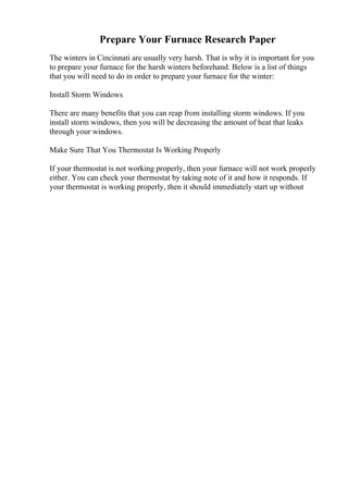 Prepare Your Furnace Research Paper
The winters in Cincinnati are usually very harsh. That is why it is important for you
to prepare your furnace for the harsh winters beforehand. Below is a list of things
that you will need to do in order to prepare your furnace for the winter:
Install Storm Windows
There are many benefits that you can reap from installing storm windows. If you
install storm windows, then you will be decreasing the amount of heat that leaks
through your windows.
Make Sure That You Thermostat Is Working Properly
If your thermostat is not working properly, then your furnace will not work properly
either. You can check your thermostat by taking note of it and how it responds. If
your thermostat is working properly, then it should immediately start up without
 