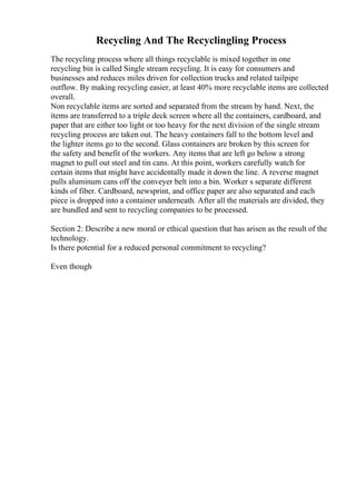 Recycling And The Recyclingling Process
The recycling process where all things recyclable is mixed together in one
recycling bin is called Single stream recycling. It is easy for consumers and
businesses and reduces miles driven for collection trucks and related tailpipe
outflow. By making recycling easier, at least 40% more recyclable items are collected
overall.
Non recyclable items are sorted and separated from the stream by hand. Next, the
items are transferred to a triple deck screen where all the containers, cardboard, and
paper that are either too light or too heavy for the next division of the single stream
recycling process are taken out. The heavy containers fall to the bottom level and
the lighter items go to the second. Glass containers are broken by this screen for
the safety and benefit of the workers. Any items that are left go below a strong
magnet to pull out steel and tin cans. At this point, workers carefully watch for
certain items that might have accidentally made it down the line. A reverse magnet
pulls aluminum cans off the conveyer belt into a bin. Worker s separate different
kinds of fiber. Cardboard, newsprint, and office paper are also separated and each
piece is dropped into a container underneath. After all the materials are divided, they
are bundled and sent to recycling companies to be processed.
Section 2: Describe a new moral or ethical question that has arisen as the result of the
technology.
Is there potential for a reduced personal commitment to recycling?
Even though
 