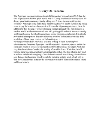 Cleary On Tobacco
The American lung association estimated if the cost of one pack cost $5.5 then the
cost of production for that pack would be $18. Cleary the tobacco industry does not
do any good to the economy, it only taking over 3 times the amount from the
economy. Although some states have been trying to cover health expenses by rising
taxes to pay for healthcare however it will never be high enough to cover them. In
addition to this, the use of tobaccodecrease workers productivity. For instance, a
smoker would be absent from work and still getting paid and their absences usually
last longer because their health conditions would be more complicated. It is clearly
proven that the expenses does not match the revenues therefore it would be more
profitable... Show more content on Helpwriting.net ...
our lungs contains hairs known as cilia that to keep it clean by taking bad
substances out; however, hydrogen cyanide stops this clearance process so that the
chemicals found in tobacco would continue to build up inside the organ. With the
very first inhalation of smoke, the beating of the cilia slows. With time, It will
become paralyzed and, eventually, disappear altogether. The loss of cilia may lead
to asthma and chronic coughing. Other Substances such as oxidizing chemicals can
also damage the heart and blood vessels by building up fatty acids which will in
turn block the arteries, as result the individual will suffer from heart disease, stroke
and blood vessels
 