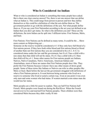Who Is Considered An Indian
What or who is considered an Indian is something that many people have asked.
But is there one clear concise answer? No, there is not one answer that can define
what an Indian is. This could range from person to person and how they define
themselves or this could be a definition of what the acts define them as. The
government prefers to go with the definitions of the acts. Not what people define
them as. If you say your First Nationsbut according to the act your not defined as an
Indian then you don t get status. So what is the definition you ask? These are the
definitions, the term Indian can be spilt into 3 different terms: First Nations, Metis,
and Inuit.
First Nations: First Nations can be defined as many terms. It could be the ... Show
more content on Helpwriting.net ...
Someone on the reserve would be considered a 6 1 if they only have full blood of a
first nations person. If they have both white blood and first nations blood or blood
of another thats not first nations they you are considered to be a 6 2. A 6 2 is
considered status under the law and the government, but if a 6 2 has a child with a
non status then that child will not be status. If a 6 2 has a child with a 6 2 then
that child will be a 6 1. Some other names for First nations people are Indians,
Natives, Native Canadians, Native Americans, American Indians and
Amerindians, most of these are names that First Nations people don t like. They
prefer the First Nations because it doesn t have any other means of down grads
people. Some of these terms like Indians or Natives can refer to other peoples like
Metis or Inuit. Back before the last act the government struggled with definitions of
what a First Nations person is. It went between being someone who lived on a
reserve to someone who lived or acted a certain way. Even at one point it was even
only men and some women who had status. If women married a non status man she
would lose her status.
Metis peoples are a little bit easier to explain. They are half First Nations half
French. Metis peoples were found out during the Red River. When the French
moved over to live and married First Nations peoples. There children were then
considered Metis because they didn t really fit into
 
