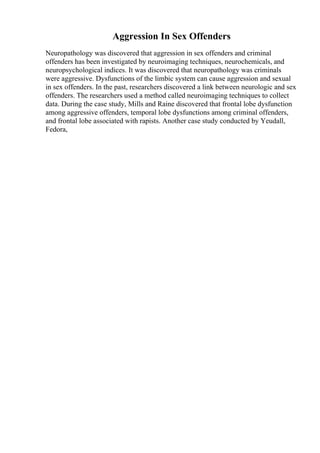 Aggression In Sex Offenders
Neuropathology was discovered that aggression in sex offenders and criminal
offenders has been investigated by neuroimaging techniques, neurochemicals, and
neuropsychological indices. It was discovered that neuropathology was criminals
were aggressive. Dysfunctions of the limbic system can cause aggression and sexual
in sex offenders. In the past, researchers discovered a link between neurologic and sex
offenders. The researchers used a method called neuroimaging techniques to collect
data. During the case study, Mills and Raine discovered that frontal lobe dysfunction
among aggressive offenders, temporal lobe dysfunctions among criminal offenders,
and frontal lobe associated with rapists. Another case study conducted by Yeudall,
Fedora,
 