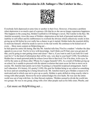 Holden s Depression in J.D. Salinger s The Catcher in the...
Everybody feels depressed at some time or another in their lives. However, it becomes a problem
when depression is so much a part of a person s life that he or she can no longer experience happiness.
This happens to the young boy, Holden Caulfield in J.D Salinger s novel, The Catcher in the Rye. Mr.
Antolini accurately views the cause of Holden s depression as his lack of personal motivation, his
inability to self reflect and his stubbornness to overlook the obvious which collectively results in him
giving up on life before he ever really has a chance to get it started. Holden lacks the essential ability
to motivate himself, which he needs to survive in the real world. He continues to be kicked out of
every ... Show more content on Helpwriting.net ...
he had spent his entire life hating. But like Mr. Antolini tells him,?You?re a student ? whether the idea
appeals to you or not. You?re in love with knowledge. And I think you?ll find, once you get past all
that, you?re going to start getting closer and closer ? that is, if you want to and if you look for it and
wait for it ? to the kind of information that will be very, very dear to your heart? (189). Nevertheless
Holden has so much personal pride he refuses lower him to that level. For if he does, in his eyes, he
will be the same as all those other ?Phony Ivy League bastards? (85). As a result of Holden giving up
on school, he is unable to proceed with the natural evolution that must occur for him to move on in
society. Mr. Antolini later points out to him ?Learning is a beautiful reciprocal arrangement. And it
isn?t education. It?s history. It?s poetry? (189). His goal for Holden being to see school as something
he loves and not something he is being forced to do. Mr. Antolini tried to give Holden a reason to be
motivated and in which case not to give up so easily. Holden is quite skilled at citing exactly what is
wrong with other people. However he never acknowledges his own faults. He was sure the entire
world was out of step with him. As Alan Stewart explains, ?Holden seemed to divide the world into
two groups. He was in one group, along with a few other people such as his little sister, Phoebe, and
... Get more on HelpWriting.net ...
 