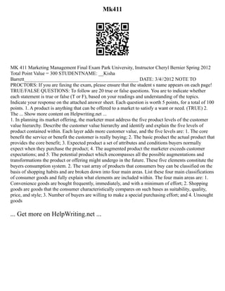 Mk411
MK 411 Marketing Management Final Exam Park University, Instructor Cheryl Bernier Spring 2012
Total Point Value = 300 STUDENTNAME: __Kisha
Barrett______________________________________________ DATE: 3/4//2012 NOTE TO
PROCTORS: If you are faxing the exam, please ensure that the student s name appears on each page!
TRUE/FALSE QUESTIONS: To follow are 20 true or false questions. You are to indicate whether
each statement is true or false (T or F), based on your readings and understanding of the topics.
Indicate your response on the attached answer sheet. Each question is worth 5 points, for a total of 100
points. 1. A product is anything that can be offered to a market to satisfy a want or need. (TRUE) 2.
The ... Show more content on Helpwriting.net ...
1. In planning its market offering, the marketer must address the five product levels of the customer
value hierarchy. Describe the customer value hierarchy and identify and explain the five levels of
product contained within. Each layer adds more customer value, and the five levels are: 1. The core
benefit the service or benefit the customer is really buying; 2. The basic product the actual product that
provides the core benefit; 3. Expected product a set of attributes and conditions buyers normally
expect when they purchase the product; 4. The augmented product the marketer exceeds customer
expectations; and 5. The potential product which encompasses all the possible augmentations and
transformations the product or offering might undergo in the future. These five elements constitute the
buyers consumption system. 2. The vast array of products that consumers buy can be classified on the
basis of shopping habits and are broken down into four main areas. List these four main classifications
of consumer goods and fully explain what elements are included within. The four main areas are: 1.
Convenience goods are bought frequently, immediately, and with a minimum of effort; 2. Shopping
goods are goods that the consumer characteristically compares on such bases as suitability, quality,
price, and style; 3. Number of buyers are willing to make a special purchasing effort; and 4. Unsought
goods
... Get more on HelpWriting.net ...
 
