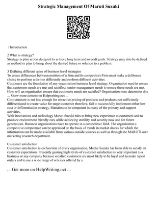 Strategic Management Of Maruti Suzuki
1 Introduction
2 What is strategy?
Strategy is plan action designed to achieve long term and overall goals. Strategy may also be defined
as method or plan to bring about the desired future or solution to a problem.
3 Defining different types of business level strategies
To create differences between position of a firm and its competitors Firm must make a deliberate
choice to perform activities differently and perform different activities.
Customers are the foundation of any organisation business level strategy. Organisation need to ensure
that customers needs are met and satisfied, senior management needs to ensure these needs are met.
How will an organisation ensure that customers needs are satisfied? Organisation must determine this
... Show more content on Helpwriting.net ...
Cost structure is not low enough for attractive pricing of products and products not sufficiently
differentiated to create value for target customer therefore, fail to successfully implement either low
cost or differentiation strategy. Marutimust be competent in many of the primary and support
activities.
With innovations and technology Maruti Suzuki tries to bring new experience to customers and to
produce environment friendly cars while achieving stability and security now and for future
generations. Business organizations have to operate in a competitive field. The organization s
competitive competence can be appraised on the basis of trends in market shares for which the
information can be made available from various outside sources as well as through the MARUTI own
marketing research department.
Customer satisfaction
Customer satisfaction is co function of every organisation, Martui Suzuki has been able to satisfy its
customer expectation. Presently gaining high levels of customer satisfaction is very important to a
business or any company because satisfied customers are most likely to be loyal and to make repeat
orders and to use a wide range of services offered by a
... Get more on HelpWriting.net ...
 