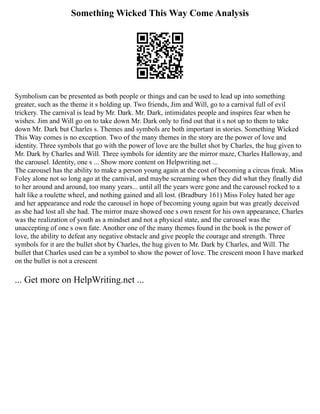 Something Wicked This Way Come Analysis
Symbolism can be presented as both people or things and can be used to lead up into something
greater, such as the theme it s holding up. Two friends, Jim and Will, go to a carnival full of evil
trickery. The carnival is lead by Mr. Dark. Mr. Dark, intimidates people and inspires fear when he
wishes. Jim and Will go on to take down Mr. Dark only to find out that it s not up to them to take
down Mr. Dark but Charles s. Themes and symbols are both important in stories. Something Wicked
This Way comes is no exception. Two of the many themes in the story are the power of love and
identity. Three symbols that go with the power of love are the bullet shot by Charles, the hug given to
Mr. Dark by Charles and Will. Three symbols for identity are the mirror maze, Charles Halloway, and
the carousel. Identity, one s ... Show more content on Helpwriting.net ...
The carousel has the ability to make a person young again at the cost of becoming a circus freak. Miss
Foley alone not so long ago at the carnival, and maybe screaming when they did what they finally did
to her around and around, too many years... until all the years were gone and the carousel rocked to a
halt like a roulette wheel, and nothing gained and all lost. (Bradbury 161) Miss Foley hated her age
and her appearance and rode the carousel in hope of becoming young again but was greatly deceived
as she had lost all she had. The mirror maze showed one s own resent for his own appearance, Charles
was the realization of youth as a mindset and not a physical state, and the carousel was the
unaccepting of one s own fate. Another one of the many themes found in the book is the power of
love, the ability to defeat any negative obstacle and give people the courage and strength. Three
symbols for it are the bullet shot by Charles, the hug given to Mr. Dark by Charles, and Will. The
bullet that Charles used can be a symbol to show the power of love. The crescent moon I have marked
on the bullet is not a crescent
... Get more on HelpWriting.net ...
 