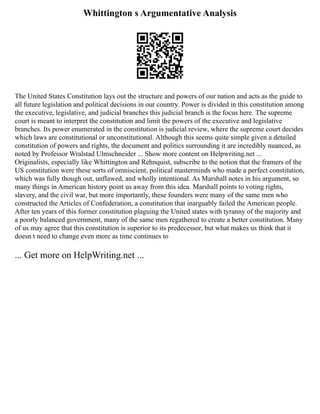 Whittington s Argumentative Analysis
The United States Constitution lays out the structure and powers of our nation and acts as the guide to
all future legislation and political decisions in our country. Power is divided in this constitution among
the executive, legislative, and judicial branches this judicial branch is the focus here. The supreme
court is meant to interpret the constitution and limit the powers of the executive and legislative
branches. Its power enumerated in the constitution is judicial review, where the supreme court decides
which laws are constitutional or unconstitutional. Although this seems quite simple given a detailed
constitution of powers and rights, the document and politics surrounding it are incredibly nuanced, as
noted by Professor Wralstad Ulmschneider ... Show more content on Helpwriting.net ...
Originalists, especially like Whittington and Rehnquist, subscribe to the notion that the framers of the
US constitution were these sorts of omniscient, political masterminds who made a perfect constitution,
which was fully though out, unflawed, and wholly intentional. As Marshall notes in his argument, so
many things in American history point us away from this idea. Marshall points to voting rights,
slavery, and the civil war, but more importantly, these founders were many of the same men who
constructed the Articles of Confederation, a constitution that inarguably failed the American people.
After ten years of this former constitution plaguing the United states with tyranny of the majority and
a poorly balanced government, many of the same men regathered to create a better constitution. Many
of us may agree that this constitution is superior to its predecessor, but what makes us think that it
doesn t need to change even more as time continues to
... Get more on HelpWriting.net ...
 