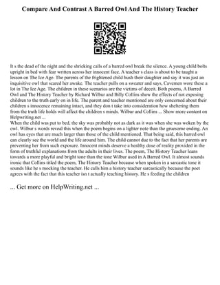 Compare And Contrast A Barred Owl And The History Teacher
It s the dead of the night and the shrieking calls of a barred owl break the silence. A young child bolts
upright in bed with fear written across her innocent face. A teacher s class is about to be taught a
lesson on The Ice Age. The parents of the frightened child hush their daughter and say it was just an
inquisitive owl that scared her awake. The teacher pulls on a sweater and says, Cavemen wore these a
lot in The Ice Age. The children in these scenarios are the victims of deceit. Both poems, A Barred
Owl and The History Teacher by Richard Wilbur and Billy Collins show the effects of not exposing
children to the truth early on in life. The parent and teacher mentioned are only concerned about their
children s innocence remaining intact, and they don t take into consideration how sheltering them
from the truth life holds will affect the children s minds. Wilbur and Collins ... Show more content on
Helpwriting.net ...
When the child was put to bed, the sky was probably not as dark as it was when she was woken by the
owl. Wilbur s words reveal this when the poem begins on a lighter note than the gruesome ending. An
owl has eyes that are much larger than those of the child mentioned. That being said, this barred owl
can clearly see the world and the life around him. The child cannot due to the fact that her parents are
preventing her from such exposure. Innocent minds deserve a healthy dose of reality provided in the
form of truthful explanations from the adults in their lives. The poem, The History Teacher leans
towards a more playful and bright tone than the tone Wilbur used in A Barred Owl. It almost sounds
ironic that Collins titled the poem, The History Teacher because when spoken in a sarcastic tone it
sounds like he s mocking the teacher. He calls him a history teacher sarcastically because the poet
agrees with the fact that this teacher isn t actually teaching history. He s feeding the children
... Get more on HelpWriting.net ...
 