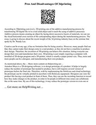 Pros And Disadvantages Of 3dprinting
According to 3Dprinting.com (n.d.), 3D printing one of the additive manufacturing process by
transforming 3D digital file in to a real solid object and it reach the using of additive processes.
Additive process means creating an object by laying down successive layers of materials, we can see
the sliced horizontal cross section of the corresponding object during the manufacturing process. The
essay is going to discuss about the recent insight of the 3d printing industry base on the seminar that
spoke by Dr. Wendy Lee.
Creative can be at any age, it has no limitation that for being creative. However, many people find out
that, they cannot make their design come to a real product, as they do not have a machine to produce
their design. Therefore, the invention of 3D printing can behave this situation, letting everyone can
design their own and manufacture their own. 3D printing is just simply requiring a computer with
installed of 3D design program and a 3D printer, which is usually a paper printer size. Thus, more and
more people can be a designer, and manufacturing their own products.
As mentioned above, the ... Show more content on Helpwriting.net ...
Autodest Maya is a 3D designing software, is to design prototype of a product. It helps to largely
reduce the number of prototype that needed to produce, but is still requires several version of
prototypes before the final one. Therefore, with by implementing the HoloLens and cloud technology,
the prototype can be virtually printed in anywhere with HoloLens equipment. Designers can view the
product like having a real product in front of them. Thus, they can use the recording function to record
how they make changes to the product, in order to let people at different time zones can collaborate
like at the same time. By use of this technology, it may reduce the prototype version to even one or
... Get more on HelpWriting.net ...
 