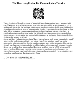The Theory Application For Communication Theories
Theory Application Through the course of taking field notes for twenty four hours I interacted with
over fifty people. In these interactions, my most important relationships were represented as well as
random daily interaction that taught me a lot about the way I communicate. In this paper I will analyze
three of those interaction in terms of communication theories. I chose these interactions based on them
being able to provide the clearest examples of theories. I used predicted outcome value theory to
explain a first meeting and the conversation that followed, impression management to describe how I
have to interact with my family, and relational dialectics theory as it relates to the tensions underlying
the interaction with my boyfriend.
Steven and Kate: Predicted Outcome Value Theory My first hour at work passed in acquainting myself
with two other student workers I hadn t met before. I was first to introduce myself and get the
conversation going, asking all the familiar questions one asks when getting acquainted. I learned that
the male was Steven, a freshman majoring in public relations, who was currently rushing a fraternity.
Before that we talked about high school and discovered we d both come to MTSU with around 30
hours of credit, and he seemed very nice, but the moment he mentioned rushing I suddenly lost
interest. From personal experience I distrusted frat guys, and assume, unfairly I m sure, that they care
more about socializing than they do about their future
... Get more on HelpWriting.net ...
 