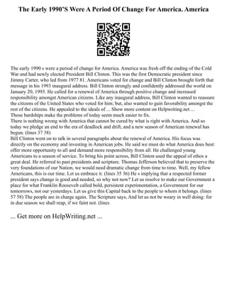 The Early 1990’S Were A Period Of Change For America. America
The early 1990 s were a period of change for America. America was fresh off the ending of the Cold
War and had newly elected President Bill Clinton. This was the first Democratic president since
Jimmy Carter, who led from 1977 81. Americans voted for change and Bill Clinton brought forth that
message in his 1993 inaugural address. Bill Clinton strongly and confidently addressed the world on
January 20, 1993. He called for a renewal of America through positive change and increased
responsibility amongst American citizens. Like any inaugural address, Bill Clinton wanted to reassure
the citizens of the United States who voted for him; but, also wanted to gain favorability amongst the
rest of the citizens. He appealed to the ideals of ... Show more content on Helpwriting.net ...
Those hardships make the problems of today seem much easier to fix.
There is nothing wrong with America that cannot be cured by what is right with America. And so
today we pledge an end to the era of deadlock and drift, and a new season of American renewal has
begun. (lines 37 38)
Bill Clinton went on to talk in several paragraphs about the renewal of America. His focus was
directly on the economy and investing in American jobs. He said we must do what America does best:
offer more opportunity to all and demand more responsibility from all. He challenged young
Americans to a season of service. To bring his point across, Bill Clinton used the appeal of ethos a
great deal. He referred to past presidents and scripture. Thomas Jefferson believed that to preserve the
very foundations of our Nation, we would need dramatic change from time to time. Well, my fellow
Americans, this is our time. Let us embrace it. (lines 35 36) He s implying that a respected former
president says change is good and needed, so why not now? Let us resolve to make our Government a
place for what Franklin Roosevelt called bold, persistent experimentation, a Government for our
tomorrows, not our yesterdays. Let us give this Capital back to the people to whom it belongs. (lines
57 58) The people are in charge again. The Scripture says, And let us not be weary in well doing: for
in due season we shall reap, if we faint not. (lines
... Get more on HelpWriting.net ...
 