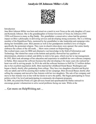 Analysis Of Johnson Miller s Life
Introduction
Jane Bitzi Johnson Miller was born and raised on a ranch in west Texas as the only daughter of Laura
and Kennedy Johnson. She is the granddaughter of former Governor of Texas Joe Johnson (1954
1958) well known to many as Big Daddy . Her grandfather s conservative values had the greatest
impact on Bitzi s philosophy in delivering services and developing strong economies. She is a lifelong
member of the Republican Party, mentored by her grandfather to take leadership and campaign roles
during her formidable years. Bitzi parents as well as her grandparents instilled a love of religion
specifically the protestant religion. They were in church when doors were opened. Her entire family
embraces the culture of the old south, ... Show more content on Helpwriting.net ...
She worked many years for IBM and obtained a vast knowledge in the field of Information and
Technology. She started her career at the bottom and quickly showed her key qualities of
determination, attention to detail, and ability to stick to her guns, which rose her to top management.
In 1993, Bitzi took advantage of her education and experience to establish her own software company
in Dallas. Bitzi enjoyed the software business but after developing it for many years she realized her
heart was still in serving people. In 2014 she sold the software business to Dell for 2.5 million dollars
due to her excellent negotiation skills. Bitzi married her childhood friend Beaux Washington and
began a family shortly after graduating from college. They have two daughters (Scarlett and Kayla)
who are adults and will be assisting their mother on her campaign. Bitzi divorced Beaux shortly after
selling the company and moved to San Antonio with her two daughters. The sale of her company and
move to San Antonio was in line with her desire to serve the public. She began participating in Texas
politics at the City level and participating in community development programs.
In 2008, she joined the Points of Light advisory board and spearheaded the Dallas outreach to
encourage greater volunteerism to solve social problems facing our state. While at the
... Get more on HelpWriting.net ...
 