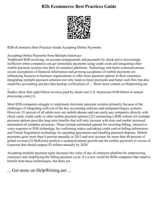 B2b Ecommerce Best Practices Guide
B2B eCommerce Best Practices Guide Accepting Online Payments
Accepting Online Payments from Multiple Gateways
Traditional B2B invoicing, on account arrangements and payments by check prove increasingly
inefficient when companies can get immediate payments using credit cards and integrating other
mobile payment systems into their eCommerce platforms. Technology and faster communications,
secure encryptions of financial information and growing acceptance of mobile payments are
influencing business to business organizations to offer more payment options to their customers.
Integrating multiple payment solutions not only leads to faster payments and better cash flow but also
simplifies accounting and provides backup verifications of ... Show more content on Helpwriting.net
...
Studies show that eight billion invoices paid by check cost U.S. businesses $100 billion in annual
processing costs.[1]
Most B2B companies struggle to implement electronic payment systems primarily because of the
challenges of integrating with out of the box accounting software and antiquated legacy systems.
However, 91 percent of all adults now use mobile phones and can easily pay companies directly with
check cards, credit cards or other mobile payment options.[2] Customizing a B2B website for multiple
payment options provides long term benefits that will only increase with time and enable increased
automation of company processes. These include automated options for recurring billing, interactive
voice response or IVR technology for confirming orders and taking credit card or billing information
and Virtual Negotiation technology for speeding agreements and handling payment disputes. Mobile
payments grew more than 9 percent annually in 2013 and now account for more than 40 percent of
global revenue.[3] McKinsey predicts a sustained annual growth rate for mobile payments in excess of
6 percent that should surpass $2 trillion annually by 2020.
Accepting multiple payment types increases the value of any eCommerce platform by empowering
customers and simplifying the billing payment cycle. It s a new world for B2B companies that stand to
benefit from these technologies, but there are
... Get more on HelpWriting.net ...
 