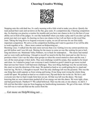 Cheering Creative Writing
Stepping onto the cold dark bus. It s early morning with a little wind to make you shiver. Quietly the
team picked their seats and sat down on the flat, grey seats. It s competition day. Cheering competition
day. In cheering you practice a routine for months and you have one chance to do it to the best of your
ability out in front of the judges. It s not like basketball where you make a play and if you don t get the
points just start over again. In cheering we have one chance to lay it all out there on the royal blue
mats. Taking the long drive to Augusta everyone is quite, we are all nervous for our first really
important competition. We arrive at the competition building and I start to question if we will be able
to work together or be ... Show more content on Helpwriting.net ...
Booming voice. I walked into the mats more nervous than ever. Getting in to my correct position my
gut felt hollow and I was felt sick. Waiting for the music to come on was like waiting for pot to boil,
long and drawn out. Medomak Valley Pathners, we re back for redemption... . The music had started
and we were really performing. I though to myself we need to hit the first stunt and we did. Im in a
positiion where I can t see the other stunt groups so when the crowd started to cheer and the roar, I
new all the stunt groups it their skills. They next challenge would be jumps, they needed to be timed
and clean. As I started to jump I saw everyone it and it looked so good I stated to get more excited
than nervous but I knew I still had more challenges. They next thing challenge was the second stunt,
this stunt we turn the direction of the stunt. We pushed as hard as we could getting her to stand and
lock her leg. We hit it, I thought to myself. Now the only challenge left was the pyramid. This was the
one thing that could separate us from wining and losing. If one thing went wrong the whole thing
could fall apart. We pushed as hard as we could to toss, flip and throw her in the air. We hit it, and
everyone new that we had it made form here on out. All that was left was the dance. The team
knowing that we were almost done pushed all of our energy out into this dance. We were tight, clean,
and had good facials. Panthers!!!! We called bellowed. That was the end, or one chance, we did it. I
felt sick but that didn t stop me from hugging my hardworking teammates. We got of the mats. All that
was left was to wait and find out the scores from the
... Get more on HelpWriting.net ...
 