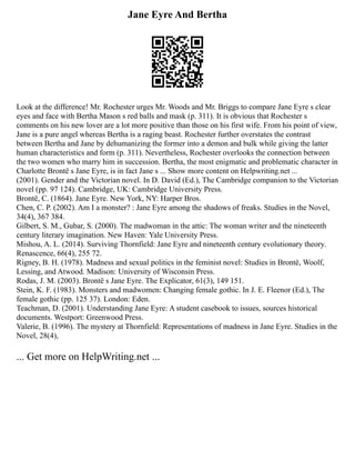 Jane Eyre And Bertha
Look at the difference! Mr. Rochester urges Mr. Woods and Mr. Briggs to compare Jane Eyre s clear
eyes and face with Bertha Mason s red balls and mask (p. 311). It is obvious that Rochester s
comments on his new lover are a lot more positive than those on his first wife. From his point of view,
Jane is a pure angel whereas Bertha is a raging beast. Rochester further overstates the contrast
between Bertha and Jane by dehumanizing the former into a demon and bulk while giving the latter
human characteristics and form (p. 311). Nevertheless, Rochester overlooks the connection between
the two women who marry him in succession. Bertha, the most enigmatic and problematic character in
Charlotte Brontë s Jane Eyre, is in fact Jane s ... Show more content on Helpwriting.net ...
(2001). Gender and the Victorian novel. In D. David (Ed.), The Cambridge companion to the Victorian
novel (pp. 97 124). Cambridge, UK: Cambridge University Press.
Brontë, C. (1864). Jane Eyre. New York, NY: Harper Bros.
Chen, C. P. (2002). Am I a monster? : Jane Eyre among the shadows of freaks. Studies in the Novel,
34(4), 367 384.
Gilbert, S. M., Gubar, S. (2000). The madwoman in the attic: The woman writer and the nineteenth
century literary imagination. New Haven: Yale University Press.
Mishou, A. L. (2014). Surviving Thornfield: Jane Eyre and nineteenth century evolutionary theory.
Renascence, 66(4), 255 72.
Rigney, B. H. (1978). Madness and sexual politics in the feminist novel: Studies in Brontë, Woolf,
Lessing, and Atwood. Madison: University of Wisconsin Press.
Rodas, J. M. (2003). Brontë s Jane Eyre. The Explicator, 61(3), 149 151.
Stein, K. F. (1983). Monsters and madwomen: Changing female gothic. In J. E. Fleenor (Ed.), The
female gothic (pp. 125 37). London: Eden.
Teachman, D. (2001). Understanding Jane Eyre: A student casebook to issues, sources historical
documents. Westport: Greenwood Press.
Valerie, B. (1996). The mystery at Thornfield: Representations of madness in Jane Eyre. Studies in the
Novel, 28(4),
... Get more on HelpWriting.net ...
 