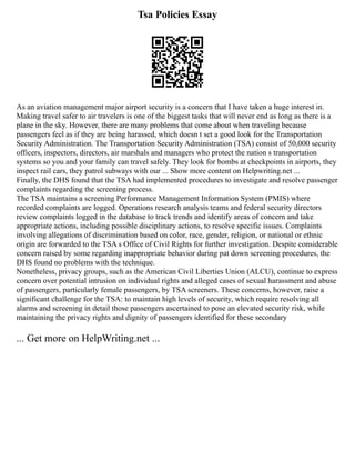 Tsa Policies Essay
As an aviation management major airport security is a concern that I have taken a huge interest in.
Making travel safer to air travelers is one of the biggest tasks that will never end as long as there is a
plane in the sky. However, there are many problems that come about when traveling because
passengers feel as if they are being harassed, which doesn t set a good look for the Transportation
Security Administration. The Transportation Security Administration (TSA) consist of 50,000 security
officers, inspectors, directors, air marshals and managers who protect the nation s transportation
systems so you and your family can travel safely. They look for bombs at checkpoints in airports, they
inspect rail cars, they patrol subways with our ... Show more content on Helpwriting.net ...
Finally, the DHS found that the TSA had implemented procedures to investigate and resolve passenger
complaints regarding the screening process.
The TSA maintains a screening Performance Management Information System (PMIS) where
recorded complaints are logged. Operations research analysis teams and federal security directors
review complaints logged in the database to track trends and identify areas of concern and take
appropriate actions, including possible disciplinary actions, to resolve specific issues. Complaints
involving allegations of discrimination based on color, race, gender, religion, or national or ethnic
origin are forwarded to the TSA s Office of Civil Rights for further investigation. Despite considerable
concern raised by some regarding inappropriate behavior during pat down screening procedures, the
DHS found no problems with the technique.
Nonetheless, privacy groups, such as the American Civil Liberties Union (ALCU), continue to express
concern over potential intrusion on individual rights and alleged cases of sexual harassment and abuse
of passengers, particularly female passengers, by TSA screeners. These concerns, however, raise a
significant challenge for the TSA: to maintain high levels of security, which require resolving all
alarms and screening in detail those passengers ascertained to pose an elevated security risk, while
maintaining the privacy rights and dignity of passengers identified for these secondary
... Get more on HelpWriting.net ...
 
