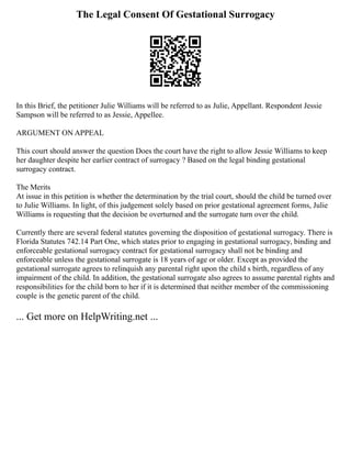 The Legal Consent Of Gestational Surrogacy
In this Brief, the petitioner Julie Williams will be referred to as Julie, Appellant. Respondent Jessie
Sampson will be referred to as Jessie, Appellee.
ARGUMENT ON APPEAL
This court should answer the question Does the court have the right to allow Jessie Williams to keep
her daughter despite her earlier contract of surrogacy ? Based on the legal binding gestational
surrogacy contract.
The Merits
At issue in this petition is whether the determination by the trial court, should the child be turned over
to Julie Williams. In light, of this judgement solely based on prior gestational agreement forms, Julie
Williams is requesting that the decision be overturned and the surrogate turn over the child.
Currently there are several federal statutes governing the disposition of gestational surrogacy. There is
Florida Statutes 742.14 Part One, which states prior to engaging in gestational surrogacy, binding and
enforceable gestational surrogacy contract for gestational surrogacy shall not be binding and
enforceable unless the gestational surrogate is 18 years of age or older. Except as provided the
gestational surrogate agrees to relinquish any parental right upon the child s birth, regardless of any
impairment of the child. In addition, the gestational surrogate also agrees to assume parental rights and
responsibilities for the child born to her if it is determined that neither member of the commissioning
couple is the genetic parent of the child.
... Get more on HelpWriting.net ...
 