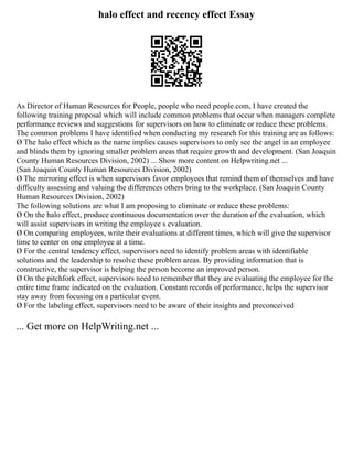 halo effect and recency effect Essay
As Director of Human Resources for People, people who need people.com, I have created the
following training proposal which will include common problems that occur when managers complete
performance reviews and suggestions for supervisors on how to eliminate or reduce these problems.
The common problems I have identified when conducting my research for this training are as follows:
Ø The halo effect which as the name implies causes supervisors to only see the angel in an employee
and blinds them by ignoring smaller problem areas that require growth and development. (San Joaquin
County Human Resources Division, 2002) ... Show more content on Helpwriting.net ...
(San Joaquin County Human Resources Division, 2002)
Ø The mirroring effect is when supervisors favor employees that remind them of themselves and have
difficulty assessing and valuing the differences others bring to the workplace. (San Joaquin County
Human Resources Division, 2002)
The following solutions are what I am proposing to eliminate or reduce these problems:
Ø On the halo effect, produce continuous documentation over the duration of the evaluation, which
will assist supervisors in writing the employee s evaluation.
Ø On comparing employees, write their evaluations at different times, which will give the supervisor
time to center on one employee at a time.
Ø For the central tendency effect, supervisors need to identify problem areas with identifiable
solutions and the leadership to resolve these problem areas. By providing information that is
constructive, the supervisor is helping the person become an improved person.
Ø On the pitchfork effect, supervisors need to remember that they are evaluating the employee for the
entire time frame indicated on the evaluation. Constant records of performance, helps the supervisor
stay away from focusing on a particular event.
Ø For the labeling effect, supervisors need to be aware of their insights and preconceived
... Get more on HelpWriting.net ...
 