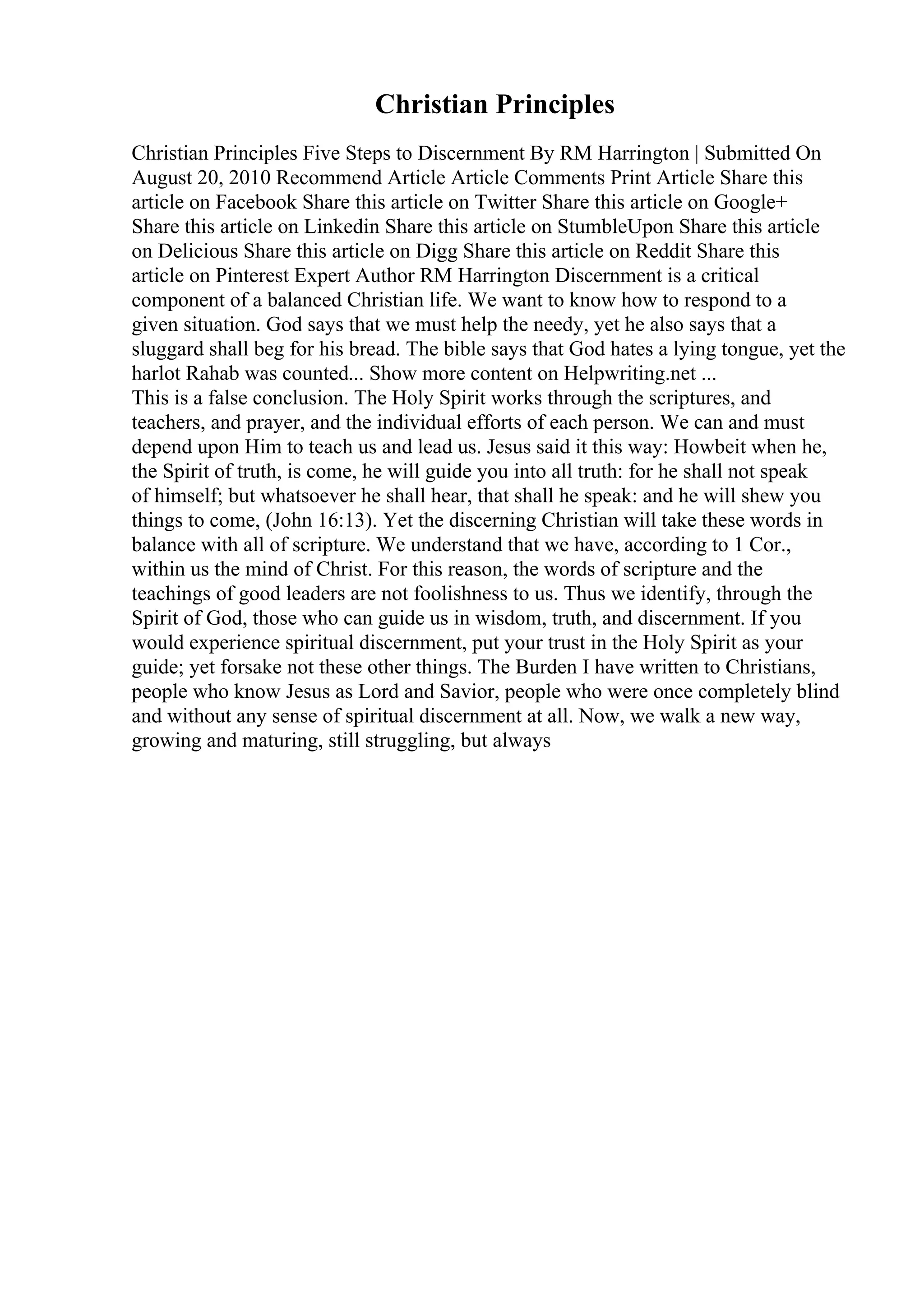 Christian Principles
Christian Principles Five Steps to Discernment By RM Harrington | Submitted On
August 20, 2010 Recommend Article Article Comments Print Article Share this
article on Facebook Share this article on Twitter Share this article on Google+
Share this article on Linkedin Share this article on StumbleUpon Share this article
on Delicious Share this article on Digg Share this article on Reddit Share this
article on Pinterest Expert Author RM Harrington Discernment is a critical
component of a balanced Christian life. We want to know how to respond to a
given situation. God says that we must help the needy, yet he also says that a
sluggard shall beg for his bread. The bible says that God hates a lying tongue, yet the
harlot Rahab was counted... Show more content on Helpwriting.net ...
This is a false conclusion. The Holy Spirit works through the scriptures, and
teachers, and prayer, and the individual efforts of each person. We can and must
depend upon Him to teach us and lead us. Jesus said it this way: Howbeit when he,
the Spirit of truth, is come, he will guide you into all truth: for he shall not speak
of himself; but whatsoever he shall hear, that shall he speak: and he will shew you
things to come, (John 16:13). Yet the discerning Christian will take these words in
balance with all of scripture. We understand that we have, according to 1 Cor.,
within us the mind of Christ. For this reason, the words of scripture and the
teachings of good leaders are not foolishness to us. Thus we identify, through the
Spirit of God, those who can guide us in wisdom, truth, and discernment. If you
would experience spiritual discernment, put your trust in the Holy Spirit as your
guide; yet forsake not these other things. The Burden I have written to Christians,
people who know Jesus as Lord and Savior, people who were once completely blind
and without any sense of spiritual discernment at all. Now, we walk a new way,
growing and maturing, still struggling, but always
 