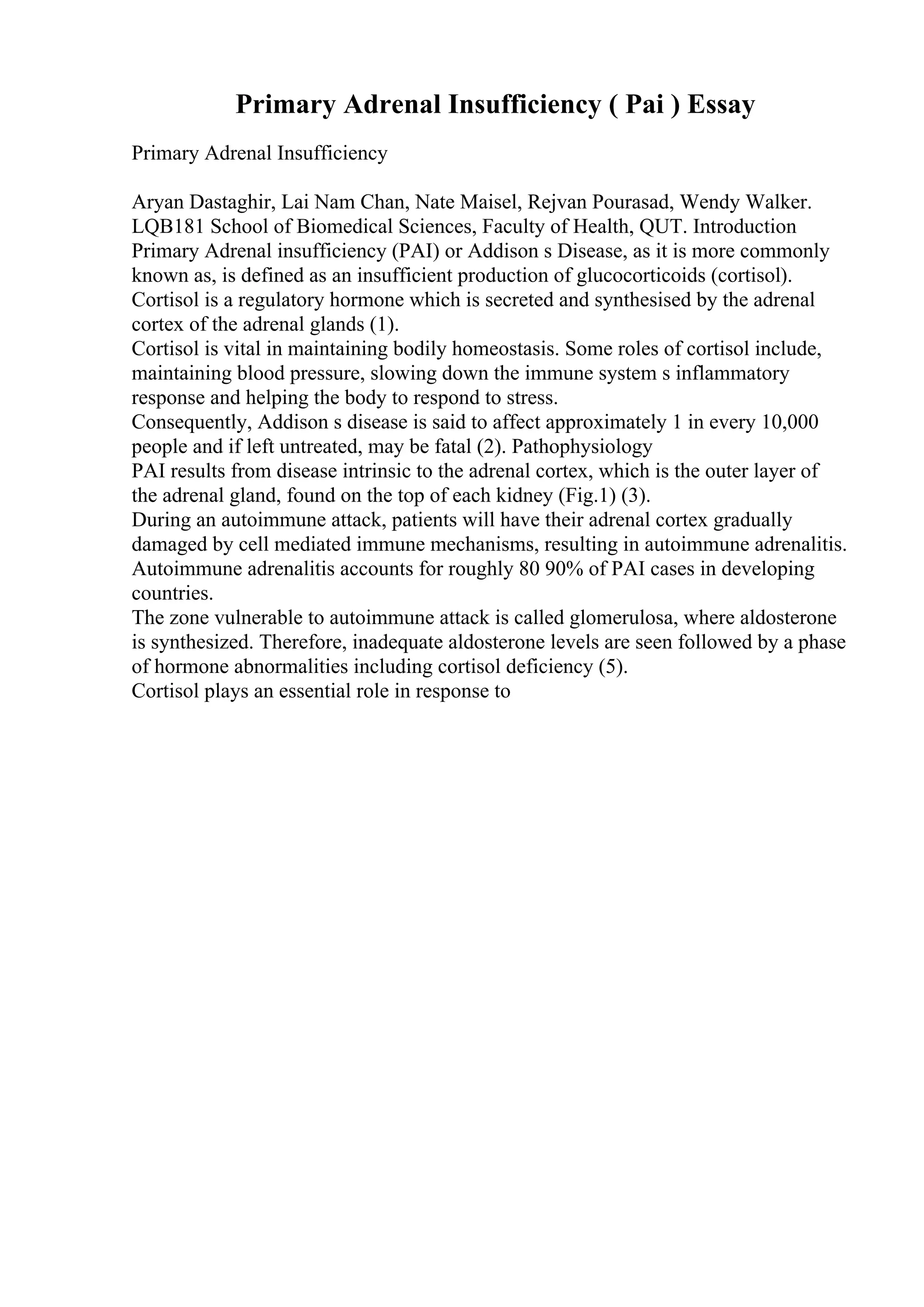 Primary Adrenal Insufficiency ( Pai ) Essay
Primary Adrenal Insufficiency
Aryan Dastaghir, Lai Nam Chan, Nate Maisel, Rejvan Pourasad, Wendy Walker.
LQB181 School of Biomedical Sciences, Faculty of Health, QUT. Introduction
Primary Adrenal insufficiency (PAI) or Addison s Disease, as it is more commonly
known as, is defined as an insufficient production of glucocorticoids (cortisol).
Cortisol is a regulatory hormone which is secreted and synthesised by the adrenal
cortex of the adrenal glands (1).
Cortisol is vital in maintaining bodily homeostasis. Some roles of cortisol include,
maintaining blood pressure, slowing down the immune system s inflammatory
response and helping the body to respond to stress.
Consequently, Addison s disease is said to affect approximately 1 in every 10,000
people and if left untreated, may be fatal (2). Pathophysiology
PAI results from disease intrinsic to the adrenal cortex, which is the outer layer of
the adrenal gland, found on the top of each kidney (Fig.1) (3).
During an autoimmune attack, patients will have their adrenal cortex gradually
damaged by cell mediated immune mechanisms, resulting in autoimmune adrenalitis.
Autoimmune adrenalitis accounts for roughly 80 90% of PAI cases in developing
countries.
The zone vulnerable to autoimmune attack is called glomerulosa, where aldosterone
is synthesized. Therefore, inadequate aldosterone levels are seen followed by a phase
of hormone abnormalities including cortisol deficiency (5).
Cortisol plays an essential role in response to
 