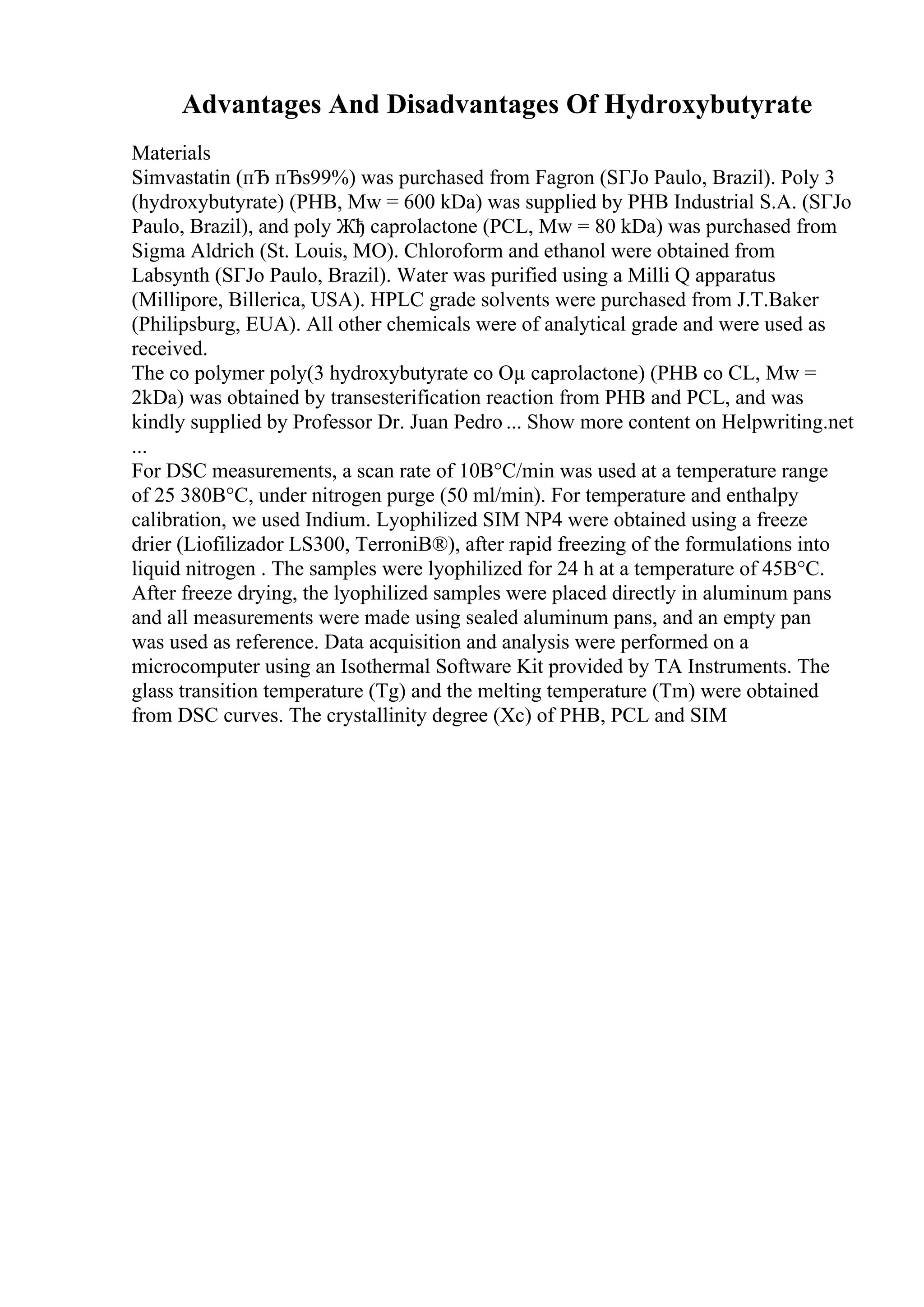 Advantages And Disadvantages Of Hydroxybutyrate
Materials
Simvastatin (пЂ пЂѕ99%) was purchased from Fagron (SГЈo Paulo, Brazil). Poly 3
(hydroxybutyrate) (PHB, Mw = 600 kDa) was supplied by PHB Industrial S.A. (SГЈo
Paulo, Brazil), and poly Жђ caprolactone (PCL, Mw = 80 kDa) was purchased from
Sigma Aldrich (St. Louis, MO). Chloroform and ethanol were obtained from
Labsynth (SГЈo Paulo, Brazil). Water was purified using a Milli Q apparatus
(Millipore, Billerica, USA). HPLC grade solvents were purchased from J.T.Baker
(Philipsburg, EUA). All other chemicals were of analytical grade and were used as
received.
The co polymer poly(3 hydroxybutyrate co Оµ caprolactone) (PHB co CL, Mw =
2kDa) was obtained by transesterification reaction from PHB and PCL, and was
kindly supplied by Professor Dr. Juan Pedro ... Show more content on Helpwriting.net
...
For DSC measurements, a scan rate of 10В°C/min was used at a temperature range
of 25 380В°C, under nitrogen purge (50 ml/min). For temperature and enthalpy
calibration, we used Indium. Lyophilized SIM NP4 were obtained using a freeze
drier (Liofilizador LS300, TerroniВ®), after rapid freezing of the formulations into
liquid nitrogen . The samples were lyophilized for 24 h at a temperature of 45В°C.
After freeze drying, the lyophilized samples were placed directly in aluminum pans
and all measurements were made using sealed aluminum pans, and an empty pan
was used as reference. Data acquisition and analysis were performed on a
microcomputer using an Isothermal Software Kit provided by TA Instruments. The
glass transition temperature (Tg) and the melting temperature (Tm) were obtained
from DSC curves. The crystallinity degree (Xc) of PHB, PCL and SIM
 