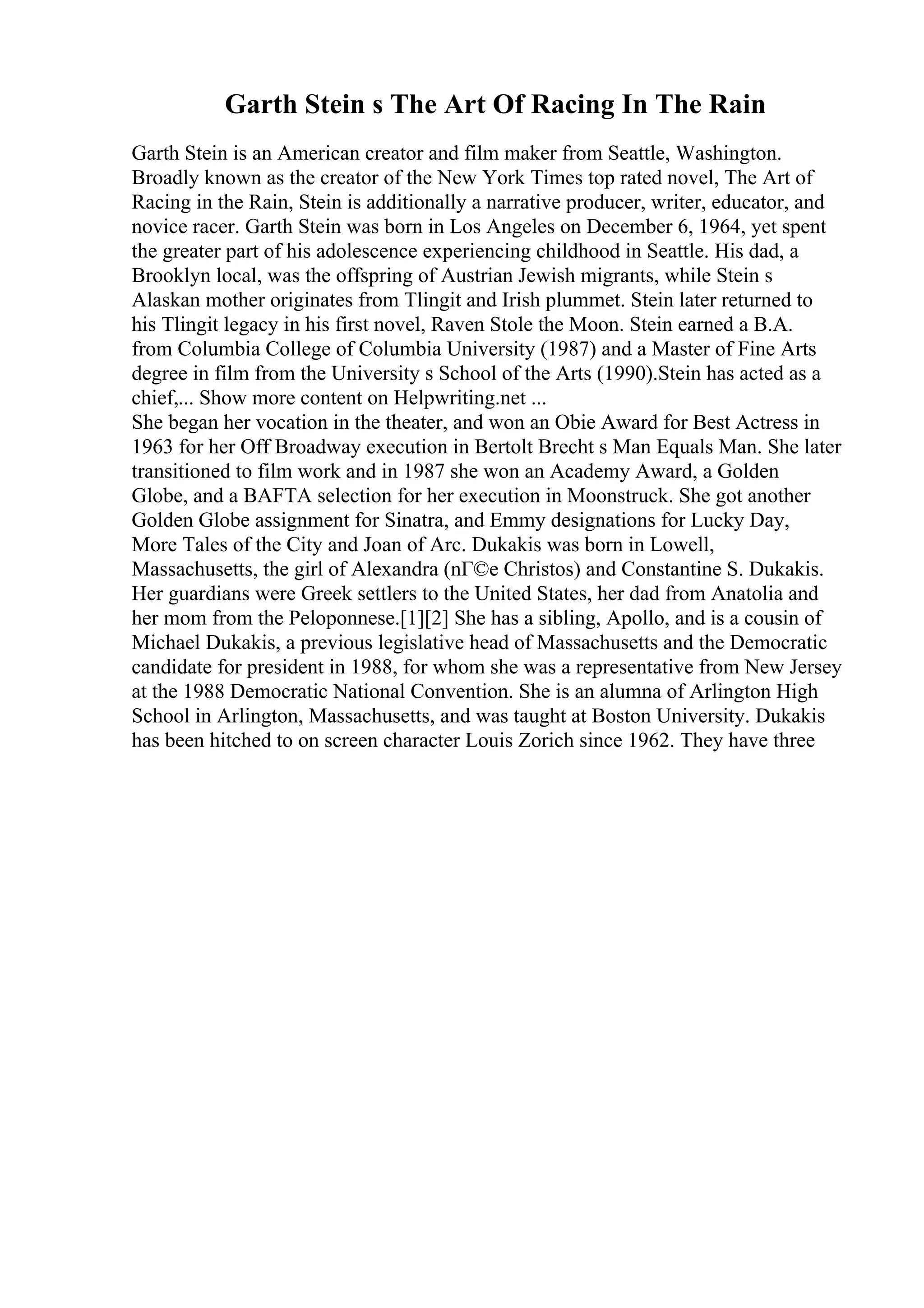 Garth Stein s The Art Of Racing In The Rain
Garth Stein is an American creator and film maker from Seattle, Washington.
Broadly known as the creator of the New York Times top rated novel, The Art of
Racing in the Rain, Stein is additionally a narrative producer, writer, educator, and
novice racer. Garth Stein was born in Los Angeles on December 6, 1964, yet spent
the greater part of his adolescence experiencing childhood in Seattle. His dad, a
Brooklyn local, was the offspring of Austrian Jewish migrants, while Stein s
Alaskan mother originates from Tlingit and Irish plummet. Stein later returned to
his Tlingit legacy in his first novel, Raven Stole the Moon. Stein earned a B.A.
from Columbia College of Columbia University (1987) and a Master of Fine Arts
degree in film from the University s School of the Arts (1990).Stein has acted as a
chief,... Show more content on Helpwriting.net ...
She began her vocation in the theater, and won an Obie Award for Best Actress in
1963 for her Off Broadway execution in Bertolt Brecht s Man Equals Man. She later
transitioned to film work and in 1987 she won an Academy Award, a Golden
Globe, and a BAFTA selection for her execution in Moonstruck. She got another
Golden Globe assignment for Sinatra, and Emmy designations for Lucky Day,
More Tales of the City and Joan of Arc. Dukakis was born in Lowell,
Massachusetts, the girl of Alexandra (nГ©e Christos) and Constantine S. Dukakis.
Her guardians were Greek settlers to the United States, her dad from Anatolia and
her mom from the Peloponnese.[1][2] She has a sibling, Apollo, and is a cousin of
Michael Dukakis, a previous legislative head of Massachusetts and the Democratic
candidate for president in 1988, for whom she was a representative from New Jersey
at the 1988 Democratic National Convention. She is an alumna of Arlington High
School in Arlington, Massachusetts, and was taught at Boston University. Dukakis
has been hitched to on screen character Louis Zorich since 1962. They have three
 