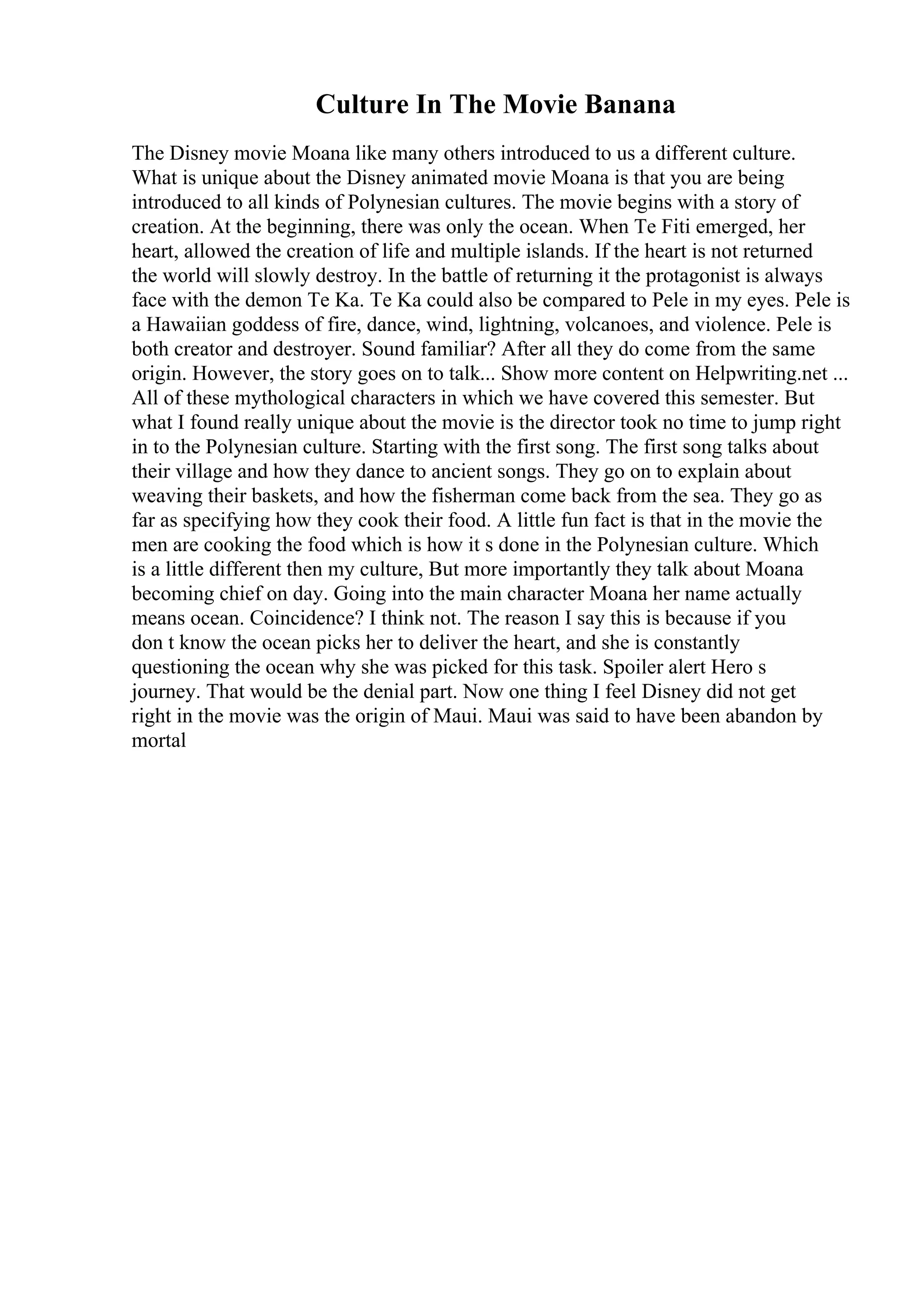Culture In The Movie Banana
The Disney movie Moana like many others introduced to us a different culture.
What is unique about the Disney animated movie Moana is that you are being
introduced to all kinds of Polynesian cultures. The movie begins with a story of
creation. At the beginning, there was only the ocean. When Te Fiti emerged, her
heart, allowed the creation of life and multiple islands. If the heart is not returned
the world will slowly destroy. In the battle of returning it the protagonist is always
face with the demon Te Ka. Te Ka could also be compared to Pele in my eyes. Pele is
a Hawaiian goddess of fire, dance, wind, lightning, volcanoes, and violence. Pele is
both creator and destroyer. Sound familiar? After all they do come from the same
origin. However, the story goes on to talk... Show more content on Helpwriting.net ...
All of these mythological characters in which we have covered this semester. But
what I found really unique about the movie is the director took no time to jump right
in to the Polynesian culture. Starting with the first song. The first song talks about
their village and how they dance to ancient songs. They go on to explain about
weaving their baskets, and how the fisherman come back from the sea. They go as
far as specifying how they cook their food. A little fun fact is that in the movie the
men are cooking the food which is how it s done in the Polynesian culture. Which
is a little different then my culture, But more importantly they talk about Moana
becoming chief on day. Going into the main character Moana her name actually
means ocean. Coincidence? I think not. The reason I say this is because if you
don t know the ocean picks her to deliver the heart, and she is constantly
questioning the ocean why she was picked for this task. Spoiler alert Hero s
journey. That would be the denial part. Now one thing I feel Disney did not get
right in the movie was the origin of Maui. Maui was said to have been abandon by
mortal
 