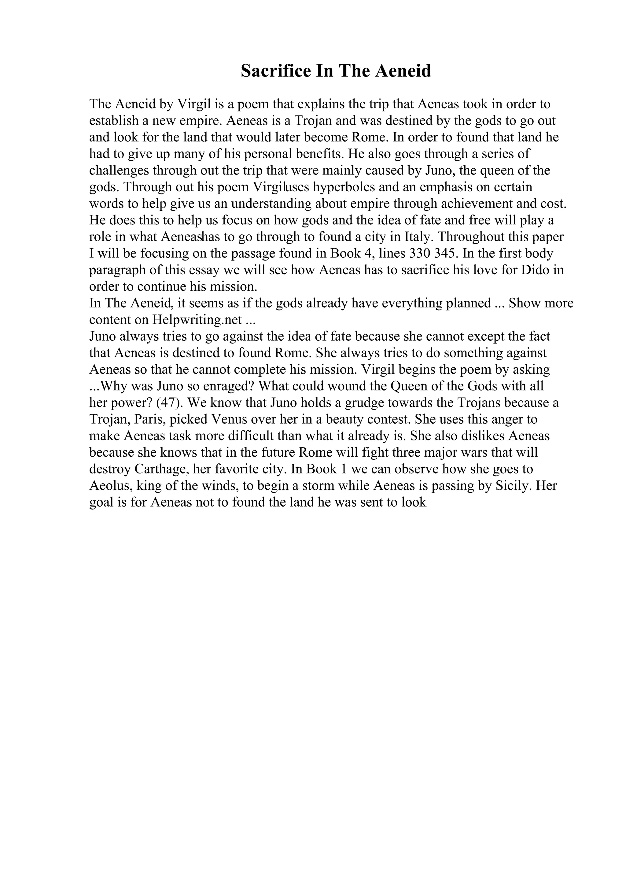 Sacrifice In The Aeneid
The Aeneid by Virgil is a poem that explains the trip that Aeneas took in order to
establish a new empire. Aeneas is a Trojan and was destined by the gods to go out
and look for the land that would later become Rome. In order to found that land he
had to give up many of his personal benefits. He also goes through a series of
challenges through out the trip that were mainly caused by Juno, the queen of the
gods. Through out his poem Virgiluses hyperboles and an emphasis on certain
words to help give us an understanding about empire through achievement and cost.
He does this to help us focus on how gods and the idea of fate and free will play a
role in what Aeneashas to go through to found a city in Italy. Throughout this paper
I will be focusing on the passage found in Book 4, lines 330 345. In the first body
paragraph of this essay we will see how Aeneas has to sacrifice his love for Dido in
order to continue his mission.
In The Aeneid, it seems as if the gods already have everything planned ... Show more
content on Helpwriting.net ...
Juno always tries to go against the idea of fate because she cannot except the fact
that Aeneas is destined to found Rome. She always tries to do something against
Aeneas so that he cannot complete his mission. Virgil begins the poem by asking
...Why was Juno so enraged? What could wound the Queen of the Gods with all
her power? (47). We know that Juno holds a grudge towards the Trojans because a
Trojan, Paris, picked Venus over her in a beauty contest. She uses this anger to
make Aeneas task more difficult than what it already is. She also dislikes Aeneas
because she knows that in the future Rome will fight three major wars that will
destroy Carthage, her favorite city. In Book 1 we can observe how she goes to
Aeolus, king of the winds, to begin a storm while Aeneas is passing by Sicily. Her
goal is for Aeneas not to found the land he was sent to look
 