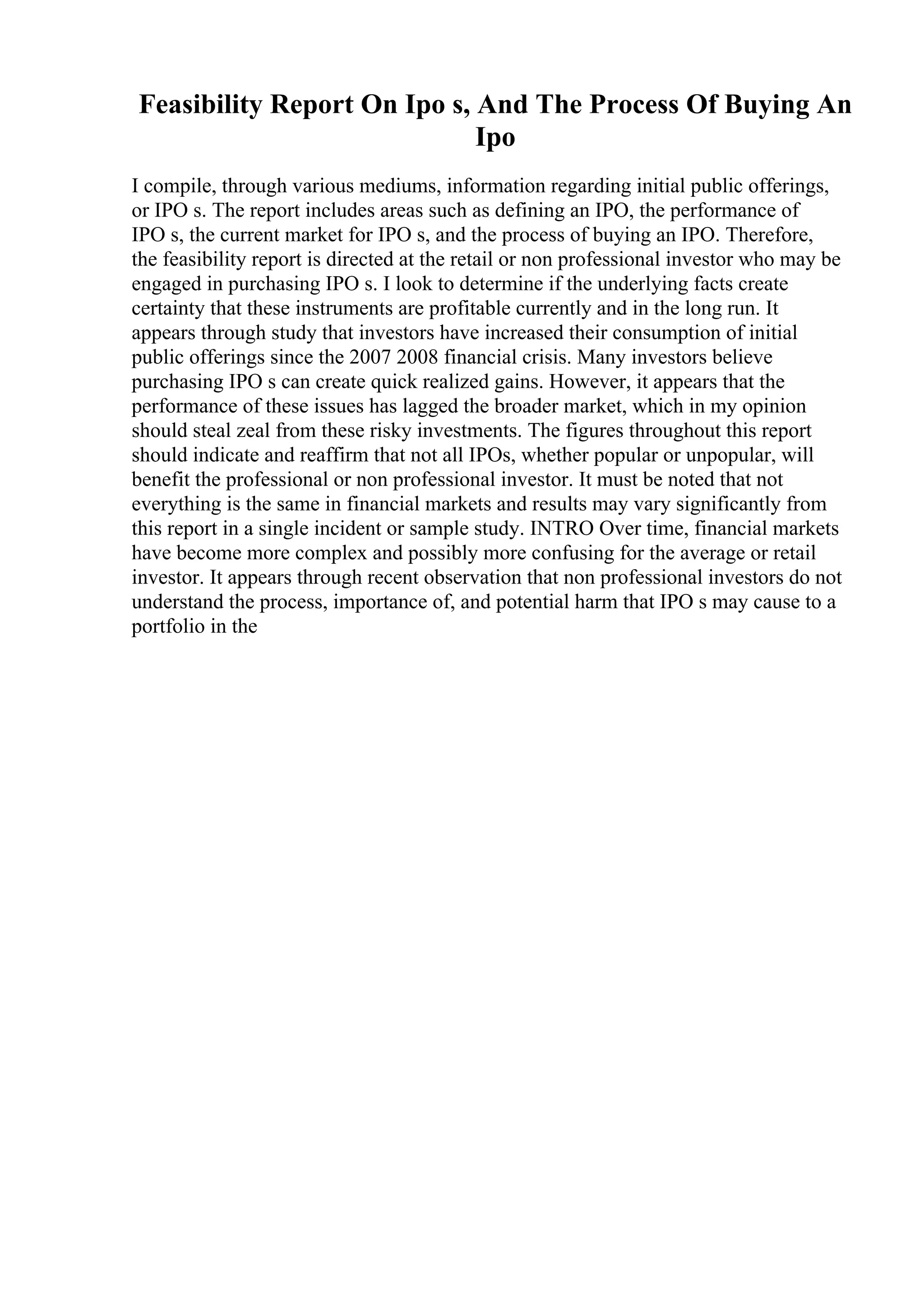 Feasibility Report On Ipo s, And The Process Of Buying An
Ipo
I compile, through various mediums, information regarding initial public offerings,
or IPO s. The report includes areas such as defining an IPO, the performance of
IPO s, the current market for IPO s, and the process of buying an IPO. Therefore,
the feasibility report is directed at the retail or non professional investor who may be
engaged in purchasing IPO s. I look to determine if the underlying facts create
certainty that these instruments are profitable currently and in the long run. It
appears through study that investors have increased their consumption of initial
public offerings since the 2007 2008 financial crisis. Many investors believe
purchasing IPO s can create quick realized gains. However, it appears that the
performance of these issues has lagged the broader market, which in my opinion
should steal zeal from these risky investments. The figures throughout this report
should indicate and reaffirm that not all IPOs, whether popular or unpopular, will
benefit the professional or non professional investor. It must be noted that not
everything is the same in financial markets and results may vary significantly from
this report in a single incident or sample study. INTRO Over time, financial markets
have become more complex and possibly more confusing for the average or retail
investor. It appears through recent observation that non professional investors do not
understand the process, importance of, and potential harm that IPO s may cause to a
portfolio in the
 