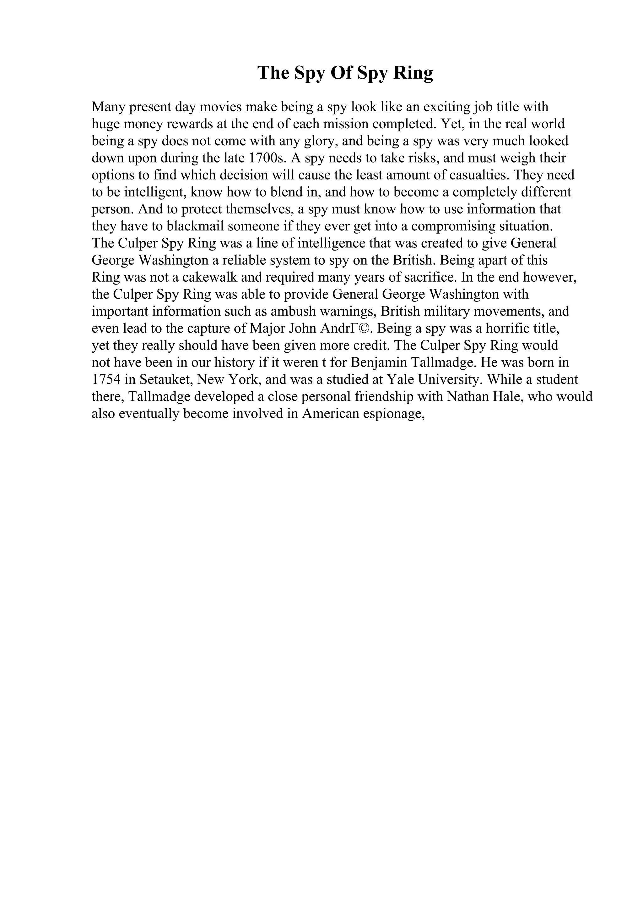 The Spy Of Spy Ring
Many present day movies make being a spy look like an exciting job title with
huge money rewards at the end of each mission completed. Yet, in the real world
being a spy does not come with any glory, and being a spy was very much looked
down upon during the late 1700s. A spy needs to take risks, and must weigh their
options to find which decision will cause the least amount of casualties. They need
to be intelligent, know how to blend in, and how to become a completely different
person. And to protect themselves, a spy must know how to use information that
they have to blackmail someone if they ever get into a compromising situation.
The Culper Spy Ring was a line of intelligence that was created to give General
George Washington a reliable system to spy on the British. Being apart of this
Ring was not a cakewalk and required many years of sacrifice. In the end however,
the Culper Spy Ring was able to provide General George Washington with
important information such as ambush warnings, British military movements, and
even lead to the capture of Major John AndrГ©. Being a spy was a horrific title,
yet they really should have been given more credit. The Culper Spy Ring would
not have been in our history if it weren t for Benjamin Tallmadge. He was born in
1754 in Setauket, New York, and was a studied at Yale University. While a student
there, Tallmadge developed a close personal friendship with Nathan Hale, who would
also eventually become involved in American espionage,
 