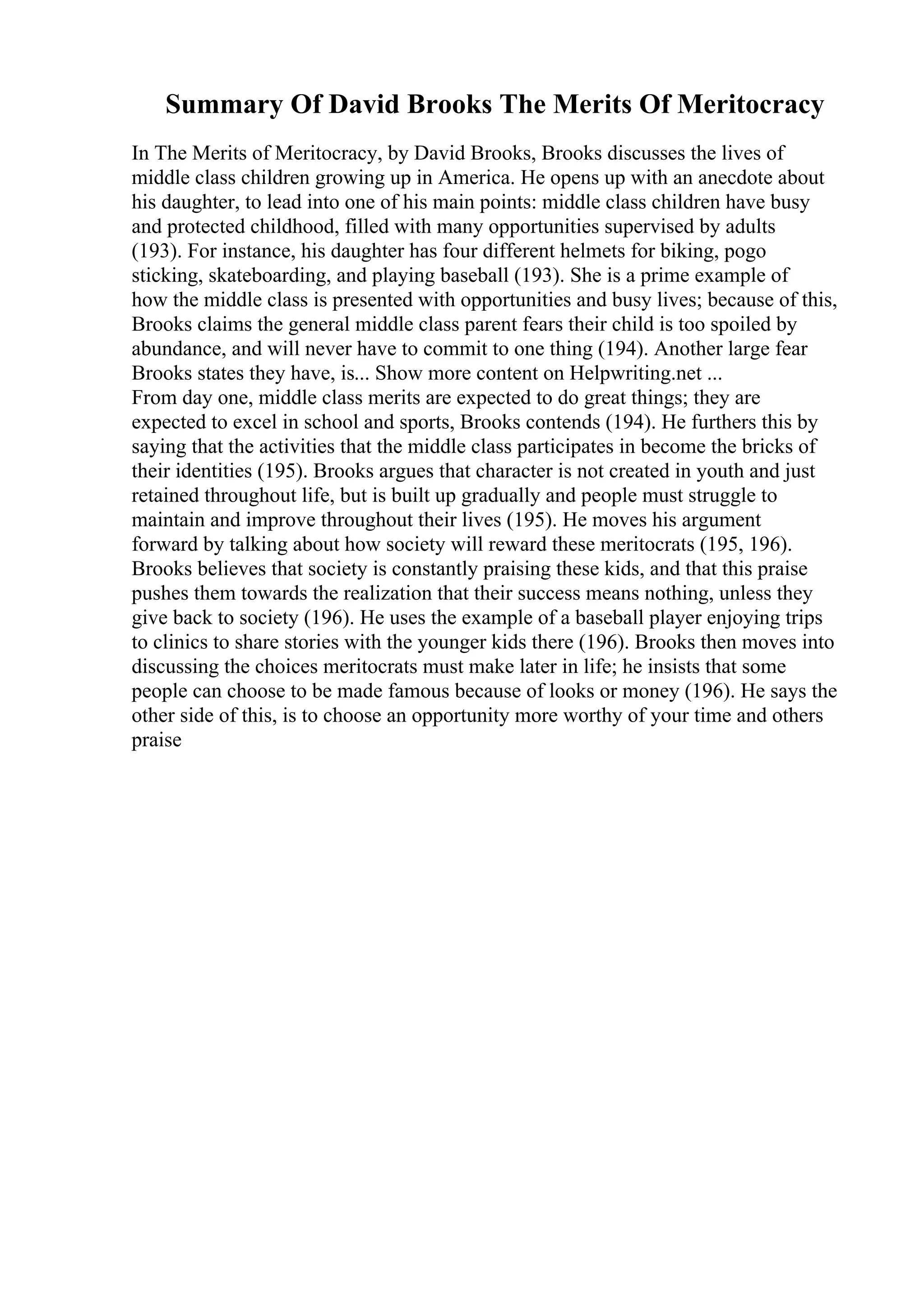 Summary Of David Brooks The Merits Of Meritocracy
In The Merits of Meritocracy, by David Brooks, Brooks discusses the lives of
middle class children growing up in America. He opens up with an anecdote about
his daughter, to lead into one of his main points: middle class children have busy
and protected childhood, filled with many opportunities supervised by adults
(193). For instance, his daughter has four different helmets for biking, pogo
sticking, skateboarding, and playing baseball (193). She is a prime example of
how the middle class is presented with opportunities and busy lives; because of this,
Brooks claims the general middle class parent fears their child is too spoiled by
abundance, and will never have to commit to one thing (194). Another large fear
Brooks states they have, is... Show more content on Helpwriting.net ...
From day one, middle class merits are expected to do great things; they are
expected to excel in school and sports, Brooks contends (194). He furthers this by
saying that the activities that the middle class participates in become the bricks of
their identities (195). Brooks argues that character is not created in youth and just
retained throughout life, but is built up gradually and people must struggle to
maintain and improve throughout their lives (195). He moves his argument
forward by talking about how society will reward these meritocrats (195, 196).
Brooks believes that society is constantly praising these kids, and that this praise
pushes them towards the realization that their success means nothing, unless they
give back to society (196). He uses the example of a baseball player enjoying trips
to clinics to share stories with the younger kids there (196). Brooks then moves into
discussing the choices meritocrats must make later in life; he insists that some
people can choose to be made famous because of looks or money (196). He says the
other side of this, is to choose an opportunity more worthy of your time and others
praise
 