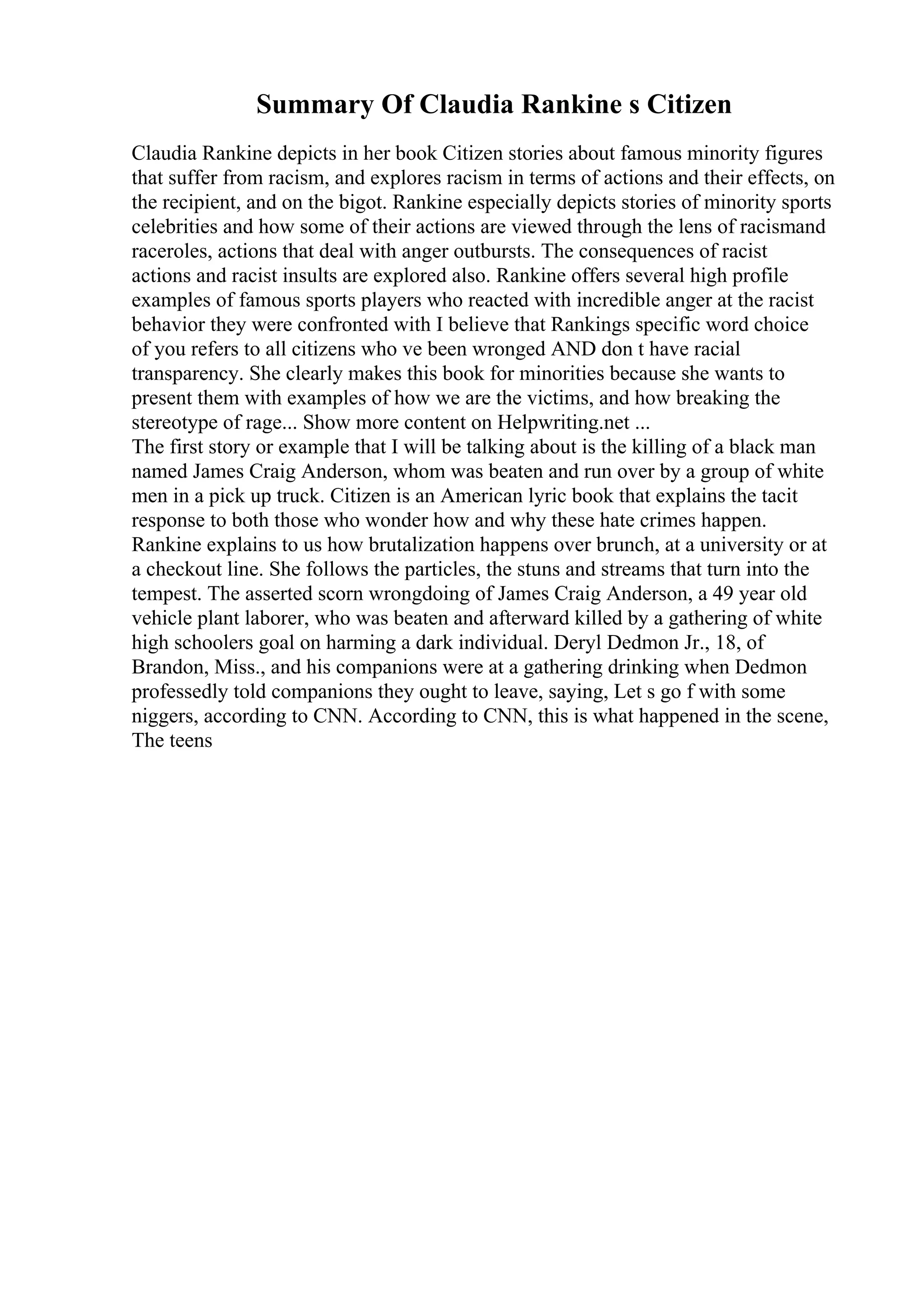 Summary Of Claudia Rankine s Citizen
Claudia Rankine depicts in her book Citizen stories about famous minority figures
that suffer from racism, and explores racism in terms of actions and their effects, on
the recipient, and on the bigot. Rankine especially depicts stories of minority sports
celebrities and how some of their actions are viewed through the lens of racismand
raceroles, actions that deal with anger outbursts. The consequences of racist
actions and racist insults are explored also. Rankine offers several high profile
examples of famous sports players who reacted with incredible anger at the racist
behavior they were confronted with I believe that Rankings specific word choice
of you refers to all citizens who ve been wronged AND don t have racial
transparency. She clearly makes this book for minorities because she wants to
present them with examples of how we are the victims, and how breaking the
stereotype of rage... Show more content on Helpwriting.net ...
The first story or example that I will be talking about is the killing of a black man
named James Craig Anderson, whom was beaten and run over by a group of white
men in a pick up truck. Citizen is an American lyric book that explains the tacit
response to both those who wonder how and why these hate crimes happen.
Rankine explains to us how brutalization happens over brunch, at a university or at
a checkout line. She follows the particles, the stuns and streams that turn into the
tempest. The asserted scorn wrongdoing of James Craig Anderson, a 49 year old
vehicle plant laborer, who was beaten and afterward killed by a gathering of white
high schoolers goal on harming a dark individual. Deryl Dedmon Jr., 18, of
Brandon, Miss., and his companions were at a gathering drinking when Dedmon
professedly told companions they ought to leave, saying, Let s go f with some
niggers, according to CNN. According to CNN, this is what happened in the scene,
The teens
 