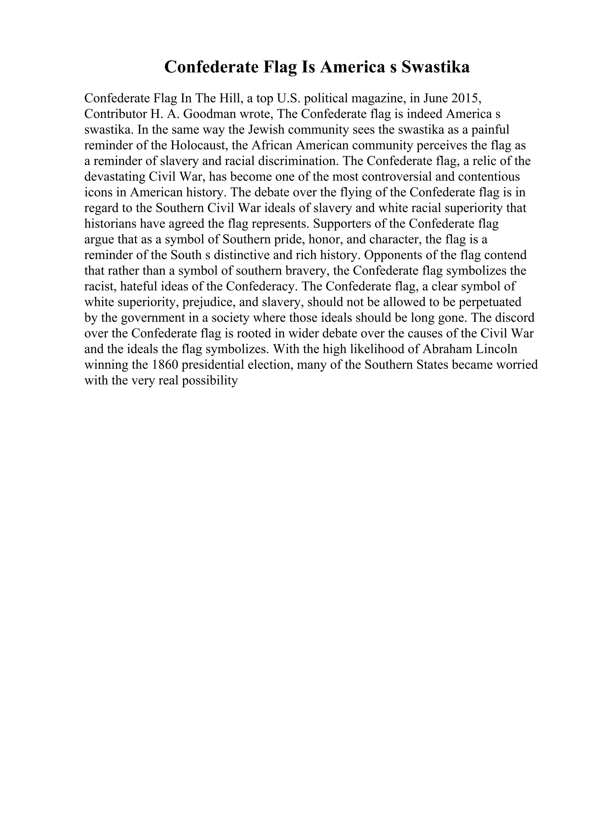 Confederate Flag Is America s Swastika
Confederate Flag In The Hill, a top U.S. political magazine, in June 2015,
Contributor H. A. Goodman wrote, The Confederate flag is indeed America s
swastika. In the same way the Jewish community sees the swastika as a painful
reminder of the Holocaust, the African American community perceives the flag as
a reminder of slavery and racial discrimination. The Confederate flag, a relic of the
devastating Civil War, has become one of the most controversial and contentious
icons in American history. The debate over the flying of the Confederate flag is in
regard to the Southern Civil War ideals of slavery and white racial superiority that
historians have agreed the flag represents. Supporters of the Confederate flag
argue that as a symbol of Southern pride, honor, and character, the flag is a
reminder of the South s distinctive and rich history. Opponents of the flag contend
that rather than a symbol of southern bravery, the Confederate flag symbolizes the
racist, hateful ideas of the Confederacy. The Confederate flag, a clear symbol of
white superiority, prejudice, and slavery, should not be allowed to be perpetuated
by the government in a society where those ideals should be long gone. The discord
over the Confederate flag is rooted in wider debate over the causes of the Civil War
and the ideals the flag symbolizes. With the high likelihood of Abraham Lincoln
winning the 1860 presidential election, many of the Southern States became worried
with the very real possibility
 