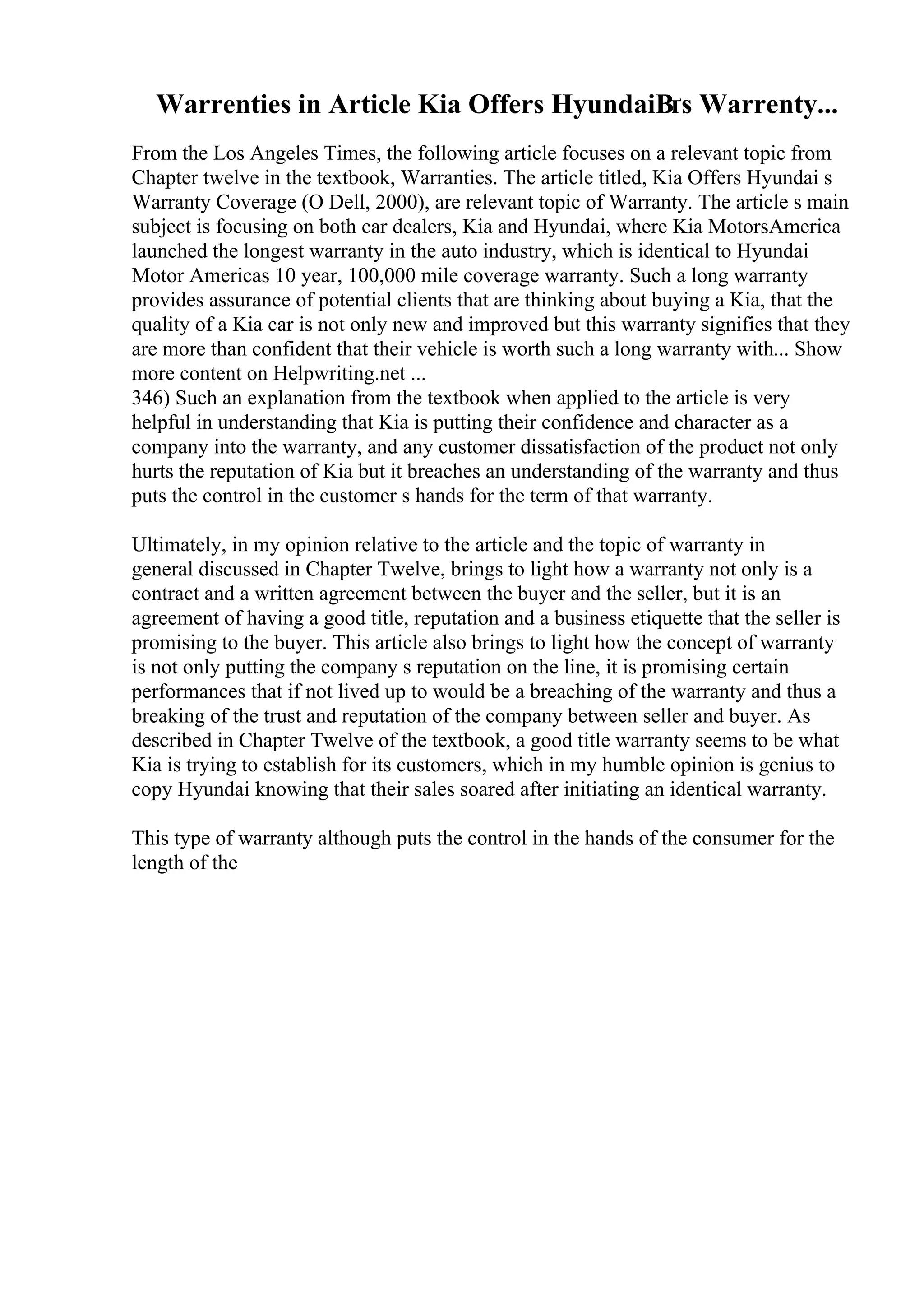 Warrenties in Article Kia Offers HyundaiВґs Warrenty...
From the Los Angeles Times, the following article focuses on a relevant topic from
Chapter twelve in the textbook, Warranties. The article titled, Kia Offers Hyundai s
Warranty Coverage (O Dell, 2000), are relevant topic of Warranty. The article s main
subject is focusing on both car dealers, Kia and Hyundai, where Kia MotorsAmerica
launched the longest warranty in the auto industry, which is identical to Hyundai
Motor Americas 10 year, 100,000 mile coverage warranty. Such a long warranty
provides assurance of potential clients that are thinking about buying a Kia, that the
quality of a Kia car is not only new and improved but this warranty signifies that they
are more than confident that their vehicle is worth such a long warranty with... Show
more content on Helpwriting.net ...
346) Such an explanation from the textbook when applied to the article is very
helpful in understanding that Kia is putting their confidence and character as a
company into the warranty, and any customer dissatisfaction of the product not only
hurts the reputation of Kia but it breaches an understanding of the warranty and thus
puts the control in the customer s hands for the term of that warranty.
Ultimately, in my opinion relative to the article and the topic of warranty in
general discussed in Chapter Twelve, brings to light how a warranty not only is a
contract and a written agreement between the buyer and the seller, but it is an
agreement of having a good title, reputation and a business etiquette that the seller is
promising to the buyer. This article also brings to light how the concept of warranty
is not only putting the company s reputation on the line, it is promising certain
performances that if not lived up to would be a breaching of the warranty and thus a
breaking of the trust and reputation of the company between seller and buyer. As
described in Chapter Twelve of the textbook, a good title warranty seems to be what
Kia is trying to establish for its customers, which in my humble opinion is genius to
copy Hyundai knowing that their sales soared after initiating an identical warranty.
This type of warranty although puts the control in the hands of the consumer for the
length of the
 