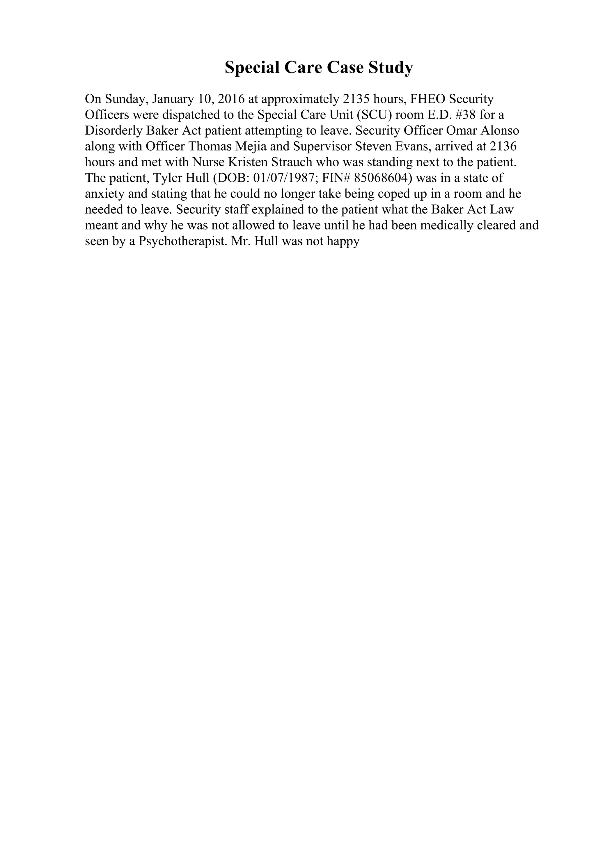 Special Care Case Study
On Sunday, January 10, 2016 at approximately 2135 hours, FHEO Security
Officers were dispatched to the Special Care Unit (SCU) room E.D. #38 for a
Disorderly Baker Act patient attempting to leave. Security Officer Omar Alonso
along with Officer Thomas Mejia and Supervisor Steven Evans, arrived at 2136
hours and met with Nurse Kristen Strauch who was standing next to the patient.
The patient, Tyler Hull (DOB: 01/07/1987; FIN# 85068604) was in a state of
anxiety and stating that he could no longer take being coped up in a room and he
needed to leave. Security staff explained to the patient what the Baker Act Law
meant and why he was not allowed to leave until he had been medically cleared and
seen by a Psychotherapist. Mr. Hull was not happy
 