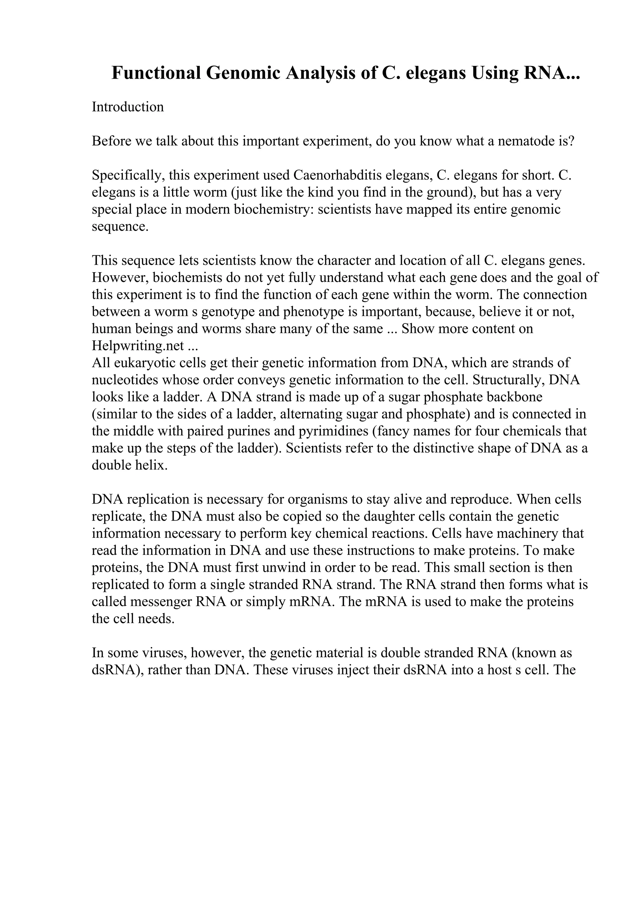 Functional Genomic Analysis of C. elegans Using RNA...
Introduction
Before we talk about this important experiment, do you know what a nematode is?
Specifically, this experiment used Caenorhabditis elegans, C. elegans for short. C.
elegans is a little worm (just like the kind you find in the ground), but has a very
special place in modern biochemistry: scientists have mapped its entire genomic
sequence.
This sequence lets scientists know the character and location of all C. elegans genes.
However, biochemists do not yet fully understand what each gene does and the goal of
this experiment is to find the function of each gene within the worm. The connection
between a worm s genotype and phenotype is important, because, believe it or not,
human beings and worms share many of the same ... Show more content on
Helpwriting.net ...
All eukaryotic cells get their genetic information from DNA, which are strands of
nucleotides whose order conveys genetic information to the cell. Structurally, DNA
looks like a ladder. A DNA strand is made up of a sugar phosphate backbone
(similar to the sides of a ladder, alternating sugar and phosphate) and is connected in
the middle with paired purines and pyrimidines (fancy names for four chemicals that
make up the steps of the ladder). Scientists refer to the distinctive shape of DNA as a
double helix.
DNA replication is necessary for organisms to stay alive and reproduce. When cells
replicate, the DNA must also be copied so the daughter cells contain the genetic
information necessary to perform key chemical reactions. Cells have machinery that
read the information in DNA and use these instructions to make proteins. To make
proteins, the DNA must first unwind in order to be read. This small section is then
replicated to form a single stranded RNA strand. The RNA strand then forms what is
called messenger RNA or simply mRNA. The mRNA is used to make the proteins
the cell needs.
In some viruses, however, the genetic material is double stranded RNA (known as
dsRNA), rather than DNA. These viruses inject their dsRNA into a host s cell. The
 