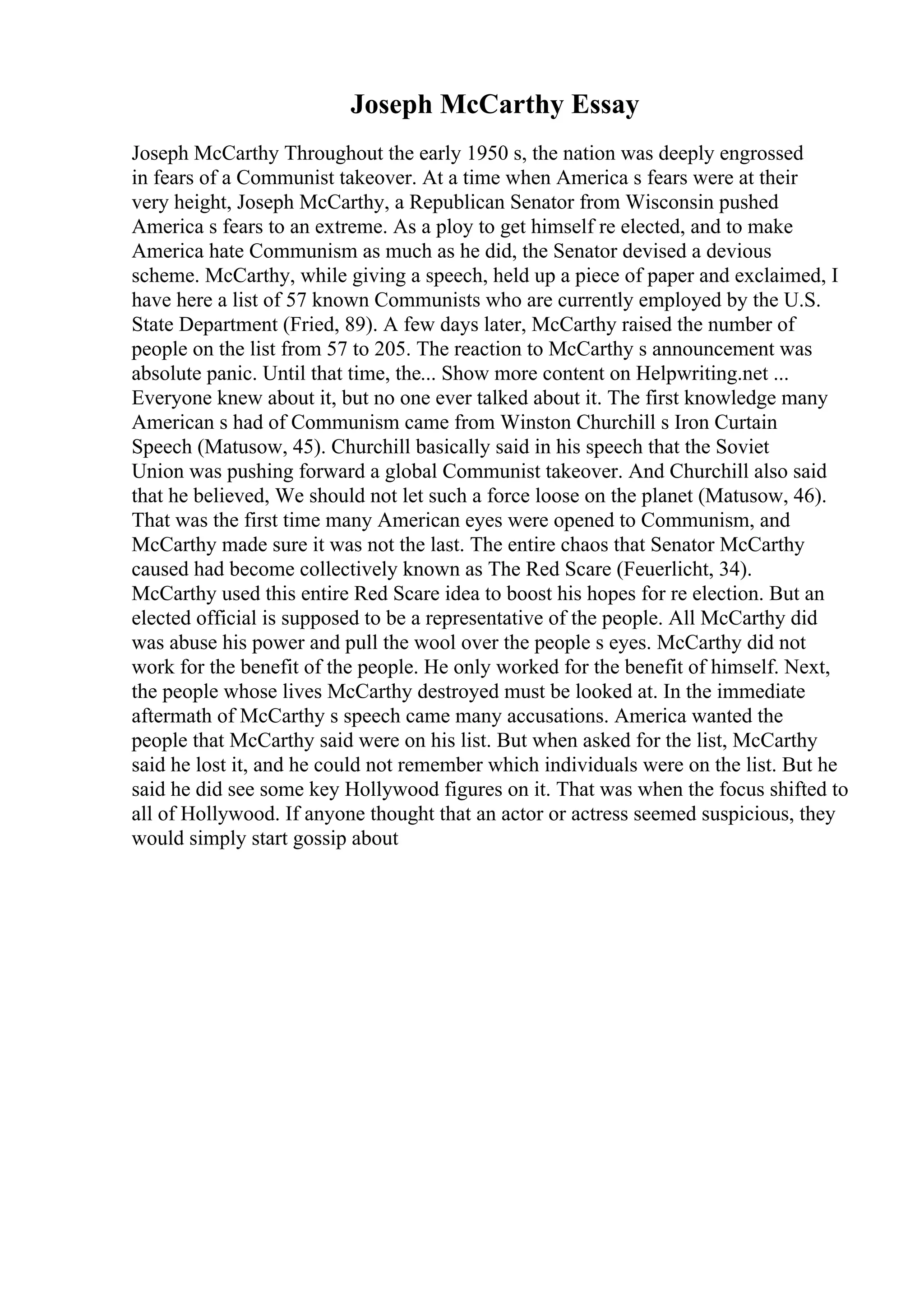 Joseph McCarthy Essay
Joseph McCarthy Throughout the early 1950 s, the nation was deeply engrossed
in fears of a Communist takeover. At a time when America s fears were at their
very height, Joseph McCarthy, a Republican Senator from Wisconsin pushed
America s fears to an extreme. As a ploy to get himself re elected, and to make
America hate Communism as much as he did, the Senator devised a devious
scheme. McCarthy, while giving a speech, held up a piece of paper and exclaimed, I
have here a list of 57 known Communists who are currently employed by the U.S.
State Department (Fried, 89). A few days later, McCarthy raised the number of
people on the list from 57 to 205. The reaction to McCarthy s announcement was
absolute panic. Until that time, the... Show more content on Helpwriting.net ...
Everyone knew about it, but no one ever talked about it. The first knowledge many
American s had of Communism came from Winston Churchill s Iron Curtain
Speech (Matusow, 45). Churchill basically said in his speech that the Soviet
Union was pushing forward a global Communist takeover. And Churchill also said
that he believed, We should not let such a force loose on the planet (Matusow, 46).
That was the first time many American eyes were opened to Communism, and
McCarthy made sure it was not the last. The entire chaos that Senator McCarthy
caused had become collectively known as The Red Scare (Feuerlicht, 34).
McCarthy used this entire Red Scare idea to boost his hopes for re election. But an
elected official is supposed to be a representative of the people. All McCarthy did
was abuse his power and pull the wool over the people s eyes. McCarthy did not
work for the benefit of the people. He only worked for the benefit of himself. Next,
the people whose lives McCarthy destroyed must be looked at. In the immediate
aftermath of McCarthy s speech came many accusations. America wanted the
people that McCarthy said were on his list. But when asked for the list, McCarthy
said he lost it, and he could not remember which individuals were on the list. But he
said he did see some key Hollywood figures on it. That was when the focus shifted to
all of Hollywood. If anyone thought that an actor or actress seemed suspicious, they
would simply start gossip about
 
