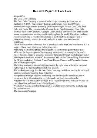 Research Paper On Coca Cola
Vincent Cen
The Coca Cola Company
The Coca Cola Company is a American beverage company, incorporated on
September 5, 1919. The company licenses and markets more than 500 non
alcoholic beverage brands, primarily sparkling beverages such as Coca Cola, Diet
Coke and Fanta. The company is best known for its flagship product Coca Cola,
invented in 1886 in Columbus, Georgia. Cola Cola is a carbonated soft drink sold in
stores, restaurants and vending machines throughout the world. Coca Cola has been
registered as Coke (a registered trademark of the Coca Cola Company) and is
recognised instantly around the world and sold in more than 100 countries.
Diet Coke
Diet Coke is another carbonated that is introduced under the Coke brand name. It is a
sugar ... Show more content on Helpwriting.net ...
Marketing is a business process that is central to the business performance as it
addresses the largest aspect of the company s competitive advantage in the market
place. Business needs to anticipate consumer behaviour through market research and
meetings the needs and wants of the consumer. The success of marketing depends on
the 7P s of marketing: Product, Price, Place, People, Process and Physical evidence.
The marketing strategies
Marketing involves getting the right product to the right place at the right time and
right price in the best suitable promotional activity.
The marketing strategy that the Coca Cola Company could have used is the universal
strategy which are based on three principles:
Acceptability through effective marketing, thus ensuring coke brands are part of
consumers daily life making it a everyday preferred drink internationally.
Affordability Coke must offer the right price so consumers may consider coke as an
everyday drink and that it is an affordable price.
Availability making sure that the product is available anywhere in the market place
for the consumers.
The Consumer Protection
 