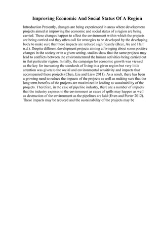 Improving Economic And Social Status Of A Region
Introduction Presently, changes are being experienced in areas where development
projects aimed at improving the economic and social status of a region are being
carried. These changes happen to affect the environment within which the projects
are being carried and they often call for strategies to be developed by the developing
body to make sure that these impacts are reduced significantly (Beer, Au and Hall
n.d.). Despite different development projects aiming at bringing about some positive
changes in the society or in a given setting, studies show that the same projects may
lead to conflicts between the environmentand the human activities being carried out
in that particular region. Initially, the campaign for economic growth was viewed
as the key for increasing the standards of living in a given region but very little
attention was given to the social and environmental sensitivity and impacts that
accompanied these projects (Chen, Liu and Liaw 2011). As a result, there has been
a growing need to reduce the impacts of the projects as well as making sure that the
long term benefits of the projects are maximized in leading to sustainability of the
projects. Therefore, in the case of pipeline industry, there are a number of impacts
that the industry exposes to the environment as cases of spills may happen as well
as destruction of the environment as the pipelines are laid (Even and Porter 2012).
These impacts may be reduced and the sustainability of the projects may be
 