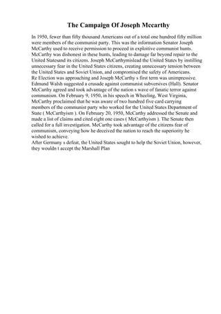 The Campaign Of Joseph Mccarthy
In 1950, fewer than fifty thousand Americans out of a total one hundred fifty million
were members of the communist party. This was the information Senator Joseph
McCarthy used to receive permission to proceed in exploitive communist hunts.
McCarthy was dishonest in these hunts, leading to damage far beyond repair to the
United Statesand its citizens. Joseph McCarthymislead the United States by instilling
unnecessary fear in the United States citizens, creating unnecessary tension between
the United States and Soviet Union, and compromised the safety of Americans.
Re Election was approaching and Joseph McCarthy s first term was unimpressive.
Edmund Walsh suggested a crusade against communist subversives (Hall). Senator
McCarthy agreed and took advantage of the nation s wave of fanatic terror against
communism. On February 9, 1950, in his speech in Wheeling, West Virginia,
McCarthy proclaimed that he was aware of two hundred five card carrying
members of the communist party who worked for the United States Department of
State ( McCarthyism ). On February 20, 1950, McCarthy addressed the Senate and
made a list of claims and cited eight one cases ( McCarthyism ). The Senate then
called for a full investigation. McCarthy took advantage of the citizens fear of
communism, conveying how he deceived the nation to reach the superiority he
wished to achieve.
After Germany s defeat, the United States sought to help the Soviet Union, however,
they wouldn t accept the Marshall Plan
 