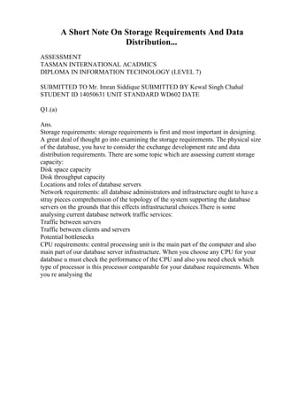 A Short Note On Storage Requirements And Data
Distribution...
ASSESSMENT
TASMAN INTERNATIONAL ACADMICS
DIPLOMA IN INFORMATION TECHNOLOGY (LEVEL 7)
SUBMITTED TO Mr. Imran Siddique SUBMITTED BY Kewal Singh Chahal
STUDENT ID 14050631 UNIT STANDARD WD602 DATE
Q1.(a)
Ans.
Storage requirements: storage requirements is first and most important in designing.
A great deal of thought go into examining the storage requirements. The physical size
of the database, you have to consider the exchange development rate and data
distribution requirements. There are some topic which are assessing current storage
capacity:
Disk space capacity
Disk throughput capacity
Locations and roles of database servers
Network requirements: all database administrators and infrastructure ought to have a
stray pieces comprehension of the topology of the system supporting the database
servers on the grounds that this effects infrastructural choices.There is some
analysing current database network traffic services:
Traffic between servers
Traffic between clients and servers
Potential bottlenecks
CPU requirements: central processing unit is the main part of the computer and also
main part of our database server infrastructure. When you choose any CPU for your
database u must check the performance of the CPU and also you need check which
type of processor is this processor comparable for your database requirements. When
you re analysing the
 