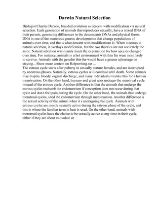 Darwin Natural Selection
Biologist Charles Darwin, branded evolution as descent with modification via natural
selection. Each generation of animals that reproduces sexually, have a mixed DNA of
their parents, generating differences in the descendants DNAs and physical forms.
DNA is one of the numerous genetic developments that change populations of
animals over time, and that s what descent with modifications is. When it comes to
natural selection, it overlays modification, but the two theories are not accurately the
same. Natural selection was mainly much the explanation for how species changed
over time. For instance, animals in a hot environment with thin fur were most likely
to survive. Animals with the genefor thin fur would have a greater advantage on
staying... Show more content on Helpwriting.net ...
The estrous cycle starts after puberty in sexually mature females, and are interrupted
by anestrous phases. Naturally, estrous cycles will continue until death. Some animals
may display bloody vaginal discharge, and many individuals mistake this for a human
menstruation. On the other hand, humans and great apes undergo the menstrual cycle
instead of the estrous cycle. Another difference is that the animals that undergo the
estrous cycles reabsorb the endometrium if conception does not occur during that
cycle and don t feel pain during the cycle. On the other hand, the animals that undergo
menstrual cycles, shed the endometrium through menstruation. Another difference is
the sexual activity of the animal when it s undergoing the cycle. Animals with
estrous cycles are mostly sexually active during the estrous phase of the cycle, and
this is where the familiar term in heat is used. On the other hand, animals with
menstrual cycles have the choice to be sexually active at any time in their cycle,
either if they are about to ovulate or
 