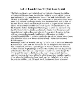 Roll Of Thunder Hear My Cry Book Report
The blacks are like cheetahs ready to learn, but without feet because they had the
ability to reach high standards, but didn t have access to a bus to take the children
to school that was miles away from their homes.In the book Roll of Thunder, Hear
My Cry, by Mildred D. Taylor, the Logan children have to go to school that is many
miles away ,even so, they still go because there education matters most to them. In
the b0ok Roll of Thunder, Hear My Cry Cassie states in chapter one that many kids
droped out of scoll because of the time it took to get to school and that s why the
blacks needed the bus. The Logan children daily go to school and are usually very
tired for the miles they just walked, suffering for the education they deserve. Just
image that you were to walk several miles just for one school day, about six hours
and you were to walk more miles back home, would you ever get tired or
stressed.Buses should be for everyone, not leaving anyone out, because we are human
after all and the blacks need transportation to school.... Show more content on
Helpwriting.net ...
For example, in Roll Of Thunder, Hear My Cry By Mildred D. Taylor, the protagonist
Cassie recieves a onld book that is really old and has been passed down by whites
See, Miz Crocker, see what it says? They give us these ole books when they didn t
want em no more. People don t get to choose what race they are when they are born
and in this time the whites had a large amount of money. The whites thought that
why give all this money to the blacks, so the money was given to all the white
schools. Sometimes the blacks suffered in school because they wanted to reach the
white schools level of learning. Some people were just really lucky to be white
because you felt like a king. All people are all the same and should have equal
 
