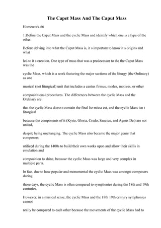 The Capet Mass And The Caput Mass
Homework #6
1.Define the Caput Mass and the cyclic Mass and identify which one is a type of the
other.
Before delving into what the Caput Mass is, it s important to know it s origins and
what
led to it s creation. One type of mass that was a predecessor to the the Caput Mass
was the
cyclic Mass, which is a work featuring the major sections of the liturgy (the Ordinary)
as one
musical (not liturgical) unit that includes a cantus firmus, modes, motives, or other
composititional procedures. The differences between the cyclic Mass and the
Ordinary are
that the cyclic Mass doesn t contain the final Ite missa est, and the cyclic Mass isn t
liturgical
because the components of it (Kyrie, Gloria, Credo, Sanctus, and Agnus Dei) are not
united,
despite being unchanging. The cyclic Mass also became the major genre that
composers
utilized during the 1400s to build their own works upon and allow their skills in
emulation and
composition to shine, because the cyclic Mass was large and very complex in
multiple parts.
In fact, due to how popular and monumental the cyclic Mass was amongst composers
during
those days, the cyclic Mass is often compared to symphonies during the 18th and 19th
centuries.
However, in a musical sense, the cyclic Mass and the 18th 19th century symphonies
cannot
really be compared to each other because the movements of the cyclic Mass had to
 