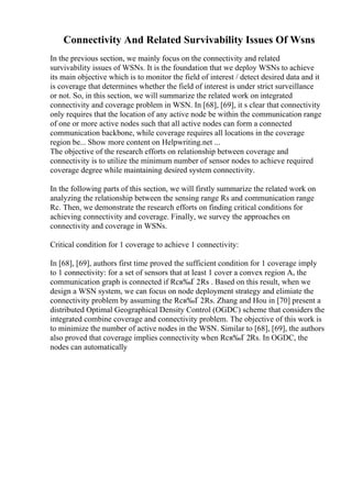 Connectivity And Related Survivability Issues Of Wsns
In the previous section, we mainly focus on the connectivity and related
survivability issues of WSNs. It is the foundation that we deploy WSNs to achieve
its main objective which is to monitor the field of interest / detect desired data and it
is coverage that determines whether the field of interest is under strict surveillance
or not. So, in this section, we will summarize the related work on integrated
connectivity and coverage problem in WSN. In [68], [69], it s clear that connectivity
only requires that the location of any active node be within the communication range
of one or more active nodes such that all active nodes can form a connected
communication backbone, while coverage requires all locations in the coverage
region be... Show more content on Helpwriting.net ...
The objective of the research efforts on relationship between coverage and
connectivity is to utilize the minimum number of sensor nodes to achieve required
coverage degree while maintaining desired system connectivity.
In the following parts of this section, we will firstly summarize the related work on
analyzing the relationship between the sensing range Rs and communication range
Rc. Then, we demonstrate the research efforts on finding critical conditions for
achieving connectivity and coverage. Finally, we survey the approaches on
connectivity and coverage in WSNs.
Critical condition for 1 coverage to achieve 1 connectivity:
In [68], [69], authors first time proved the sufficient condition for 1 coverage imply
to 1 connectivity: for a set of sensors that at least 1 cover a convex region A, the
communication graph is connected if Rcв‰Ґ 2Rs . Based on this result, when we
design a WSN system, we can focus on node deployment strategy and elimiate the
connectivity problem by assuming the Rcв‰Ґ 2Rs. Zhang and Hou in [70] present a
distributed Optimal Geographical Density Control (OGDC) scheme that considers the
integrated combine coverage and connectivity problem. The objective of this work is
to minimize the number of active nodes in the WSN. Similar to [68], [69], the authors
also proved that coverage implies connectivity when Rcв‰Ґ 2Rs. In OGDC, the
nodes can automatically
 