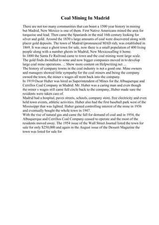 Coal Mining In Madrid
There are not too many communities that can boast a 1500 year history in mining
but Madrid, New Mexico is one of them. First Native Americans mined the area for
turquoise and lead. Then came the Spaniards in the mid 16th century looking for
silver and gold. Around the 1830 s large amounts of coal were discovered along with
placer gold deposits. The town of Madrid (pronounced MAD rid), was established in
1869. It was once a ghost town for sale, now there is a small population of 400 living
people along with a number ghosts in Madrid, New Mexicocalling it home.
In 1880 the Santa Fe Railroad came to town and the coal mining went large scale.
The gold finds dwindled to none and now bigger companies moved in to develop
large coal mine operations. ... Show more content on Helpwriting.net ...
The history of company towns in the coal industry is not a good one. Mine owners
and managers showed little sympathy for the coal miners and being the company
owned the town, the miner s wages all went back into the company.
In 1919 Oscar Huber was hired as Superintendent of Mines for the Albuquerque and
Cerrillos Coal Company in Madrid. Mr. Huber was a caring man and even though
the miner s wages still came full circle back to the company, Huber made sure the
residents were taken care of.
Madrid had a hospital, paves streets, schools, company store, free electricity and even
held town events, athletic activities. Huber also had the first baseball park west of the
Mississippi that was lighted. Huber gained controlling interest of the mine in 1936
and eventually bought the whole town in 1947.
With the rise of natural gas and came the fall for demand of coal and in 1954, the
Albuquerque and Cerrillos Coal Company ceased to operate and the most of the
residents moved away. The 1954 issue of the Wall Street Journal listed the town for
sale for only $250,000 and again in the August issue of the Dessert Magazine the
town was listed for sale for
 