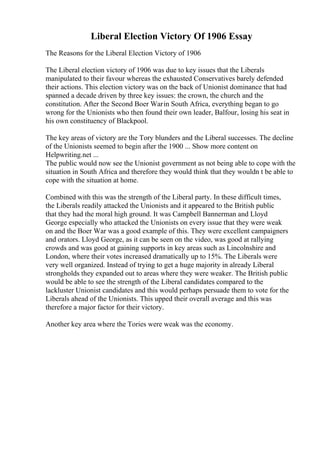 Liberal Election Victory Of 1906 Essay
The Reasons for the Liberal Election Victory of 1906
The Liberal election victory of 1906 was due to key issues that the Liberals
manipulated to their favour whereas the exhausted Conservatives barely defended
their actions. This election victory was on the back of Unionist dominance that had
spanned a decade driven by three key issues: the crown, the church and the
constitution. After the Second Boer Warin South Africa, everything began to go
wrong for the Unionists who then found their own leader, Balfour, losing his seat in
his own constituency of Blackpool.
The key areas of victory are the Tory blunders and the Liberal successes. The decline
of the Unionists seemed to begin after the 1900 ... Show more content on
Helpwriting.net ...
The public would now see the Unionist government as not being able to cope with the
situation in South Africa and therefore they would think that they wouldn t be able to
cope with the situation at home.
Combined with this was the strength of the Liberal party. In these difficult times,
the Liberals readily attacked the Unionists and it appeared to the British public
that they had the moral high ground. It was Campbell Bannerman and Lloyd
George especially who attacked the Unionists on every issue that they were weak
on and the Boer War was a good example of this. They were excellent campaigners
and orators. Lloyd George, as it can be seen on the video, was good at rallying
crowds and was good at gaining supports in key areas such as Lincolnshire and
London, where their votes increased dramatically up to 15%. The Liberals were
very well organized. Instead of trying to get a huge majority in already Liberal
strongholds they expanded out to areas where they were weaker. The British public
would be able to see the strength of the Liberal candidates compared to the
lackluster Unionist candidates and this would perhaps persuade them to vote for the
Liberals ahead of the Unionists. This upped their overall average and this was
therefore a major factor for their victory.
Another key area where the Tories were weak was the economy.
 