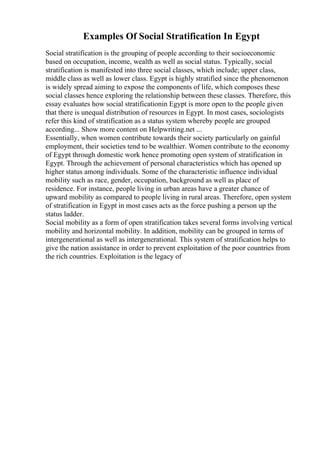 Examples Of Social Stratification In Egypt
Social stratification is the grouping of people according to their socioeconomic
based on occupation, income, wealth as well as social status. Typically, social
stratification is manifested into three social classes, which include; upper class,
middle class as well as lower class. Egypt is highly stratified since the phenomenon
is widely spread aiming to expose the components of life, which composes these
social classes hence exploring the relationship between these classes. Therefore, this
essay evaluates how social stratificationin Egypt is more open to the people given
that there is unequal distribution of resources in Egypt. In most cases, sociologists
refer this kind of stratification as a status system whereby people are grouped
according... Show more content on Helpwriting.net ...
Essentially, when women contribute towards their society particularly on gainful
employment, their societies tend to be wealthier. Women contribute to the economy
of Egypt through domestic work hence promoting open system of stratification in
Egypt. Through the achievement of personal characteristics which has opened up
higher status among individuals. Some of the characteristic influence individual
mobility such as race, gender, occupation, background as well as place of
residence. For instance, people living in urban areas have a greater chance of
upward mobility as compared to people living in rural areas. Therefore, open system
of stratification in Egypt in most cases acts as the force pushing a person up the
status ladder.
Social mobility as a form of open stratification takes several forms involving vertical
mobility and horizontal mobility. In addition, mobility can be grouped in terms of
intergenerational as well as intergenerational. This system of stratification helps to
give the nation assistance in order to prevent exploitation of the poor countries from
the rich countries. Exploitation is the legacy of
 