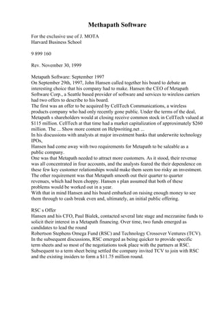 Methapath Software
For the exclusive use of J. MOTA
Harvard Business School
9 899 160
Rev. November 30, 1999
Metapath Software: September 1997
On September 29th, 1997, John Hansen called together his board to debate an
interesting choice that his company had to make. Hansen the CEO of Metapath
Software Corp., a Seattle based provider of software and services to wireless carriers
had two offers to describe to his board.
The first was an offer to be acquired by CellTech Communications, a wireless
products company who had only recently gone public. Under the terms of the deal,
Metapath s shareholders would at closing receive common stock in CellTech valued at
$115 million. CellTech at that time had a market capitalization of approximately $260
million. The ... Show more content on Helpwriting.net ...
In his discussions with analysts at major investment banks that underwrite technology
IPOs,
Hansen had come away with two requirements for Metapath to be saleable as a
public company.
One was that Metapath needed to attract more customers. As it stood, their revenue
was all concentrated in four accounts, and the analysts feared the their dependence on
these few key customer relationships would make them seem too risky an investment.
The other requirement was that Metapath smooth out their quarter to quarter
revenues, which had been choppy. Hansen s plan assumed that both of these
problems would be worked out in a year.
With that in mind Hansen and his board embarked on raising enough money to see
them through to cash break even and, ultimately, an initial public offering.
RSC s Offer
Hansen and his CFO, Paul Bialek, contacted several late stage and mezzanine funds to
solicit their interest in a Metapath financing. Over time, two funds emerged as
candidates to lead the round
Robertson Stephens Omega Fund (RSC) and Technology Crossover Ventures (TCV).
In the subsequent discussions, RSC emerged as being quicker to provide specific
term sheets and so most of the negotiations took place with the partners at RSC.
Subsequent to a term sheet being settled the company invited TCV to join with RSC
and the existing insiders to form a $11.75 million round.
 