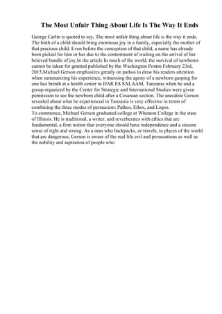 The Most Unfair Thing About Life Is The Way It Ends
George Carlin is quoted to say, The most unfair thing about life is the way it ends.
The birth of a child should bring enormous joy in a family, especially the mother of
that precious child. Even before the conception of that child, a name has already
been picked for him or her due to the contentment of waiting on the arrival of her
beloved bundle of joy.In the article In much of the world, the survival of newborns
cannot be taken for granted published by the Washington Poston February 23rd,
2015,Michael Gerson emphasizes greatly on pathos to draw his readers attention
when summarizing his experience, witnessing the agony of a newborn gasping for
one last breath at a health center in DAR ES SALAAM, Tanzania when he and a
group organized by the Center for Strategic and International Studies were given
permission to see the newborn child after a Cesarean section. The anecdote Gerson
revealed about what he experienced in Tanzania is very effective in terms of
combining the three modes of persuasion: Pathos, Ethos, and Logos.
To commence, Michael Gerson graduated college at Wheaton College in the state
of Illinois. He is traditional, a writer, and reverberates with ethics that are
fundamental, a firm notion that everyone should have independence and a sincere
sense of right and wrong. As a man who backpacks, or travels, to places of the world
that are dangerous, Gerson is aware of the real life evil and persecutions as well as
the nobility and aspiration of people who
 