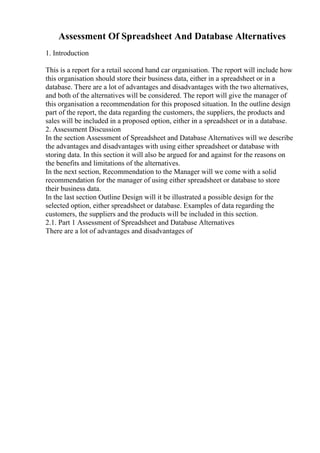 Assessment Of Spreadsheet And Database Alternatives
1. Introduction
This is a report for a retail second hand car organisation. The report will include how
this organisation should store their business data, either in a spreadsheet or in a
database. There are a lot of advantages and disadvantages with the two alternatives,
and both of the alternatives will be considered. The report will give the manager of
this organisation a recommendation for this proposed situation. In the outline design
part of the report, the data regarding the customers, the suppliers, the products and
sales will be included in a proposed option, either in a spreadsheet or in a database.
2. Assessment Discussion
In the section Assessment of Spreadsheet and Database Alternatives will we describe
the advantages and disadvantages with using either spreadsheet or database with
storing data. In this section it will also be argued for and against for the reasons on
the benefits and limitations of the alternatives.
In the next section, Recommendation to the Manager will we come with a solid
recommendation for the manager of using either spreadsheet or database to store
their business data.
In the last section Outline Design will it be illustrated a possible design for the
selected option, either spreadsheet or database. Examples of data regarding the
customers, the suppliers and the products will be included in this section.
2.1. Part 1 Assessment of Spreadsheet and Database Alternatives
There are a lot of advantages and disadvantages of
 